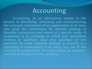 Accounting, as an information system is the
process of identifying, measuring and communicating
the economic information of an organization to its users
who need the information for decision making. It
identifies transactions and events of a specific entity. A
transaction is an exchange in which each participant
receives or sacrifices value (e.g. purchase of raw
material). An event (whether internal or external) is a
happening of consequence to an entity (e.g. use of raw
material for production). An entity means an economic
unit that performs economic activities.
 