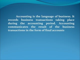 Accounting is the language of business. It
records business transactions taking place
during the accounting period. Accounting
communicates the result of the business
transactions in the form of final accounts
 
