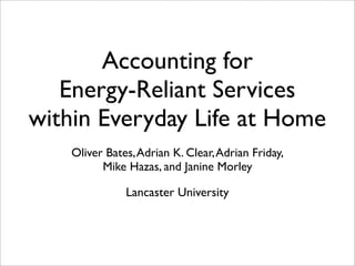 Accounting for
Energy-Reliant Services
within Everyday Life at Home
Oliver Bates,Adrian K. Clear,Adrian Friday,
Mike Hazas, and Janine Morley
Lancaster University
 
