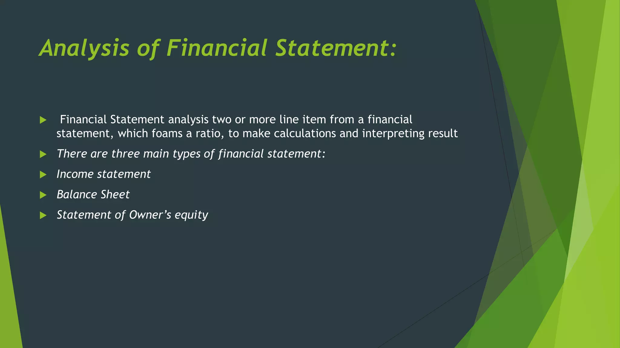 Analysis of Financial Statement:
 Financial Statement analysis two or more line item from a financial
statement, which foams a ratio, to make calculations and interpreting result
 There are three main types of financial statement:
 Income statement
 Balance Sheet
 Statement of Owner’s equity
 