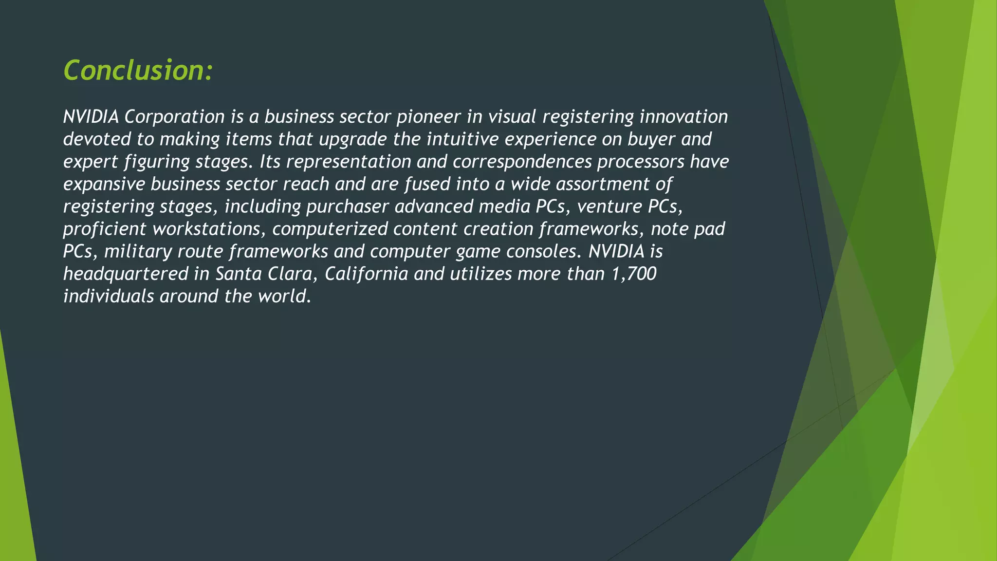 Conclusion:
NVIDIA Corporation is a business sector pioneer in visual registering innovation
devoted to making items that upgrade the intuitive experience on buyer and
expert figuring stages. Its representation and correspondences processors have
expansive business sector reach and are fused into a wide assortment of
registering stages, including purchaser advanced media PCs, venture PCs,
proficient workstations, computerized content creation frameworks, note pad
PCs, military route frameworks and computer game consoles. NVIDIA is
headquartered in Santa Clara, California and utilizes more than 1,700
individuals around the world.
 