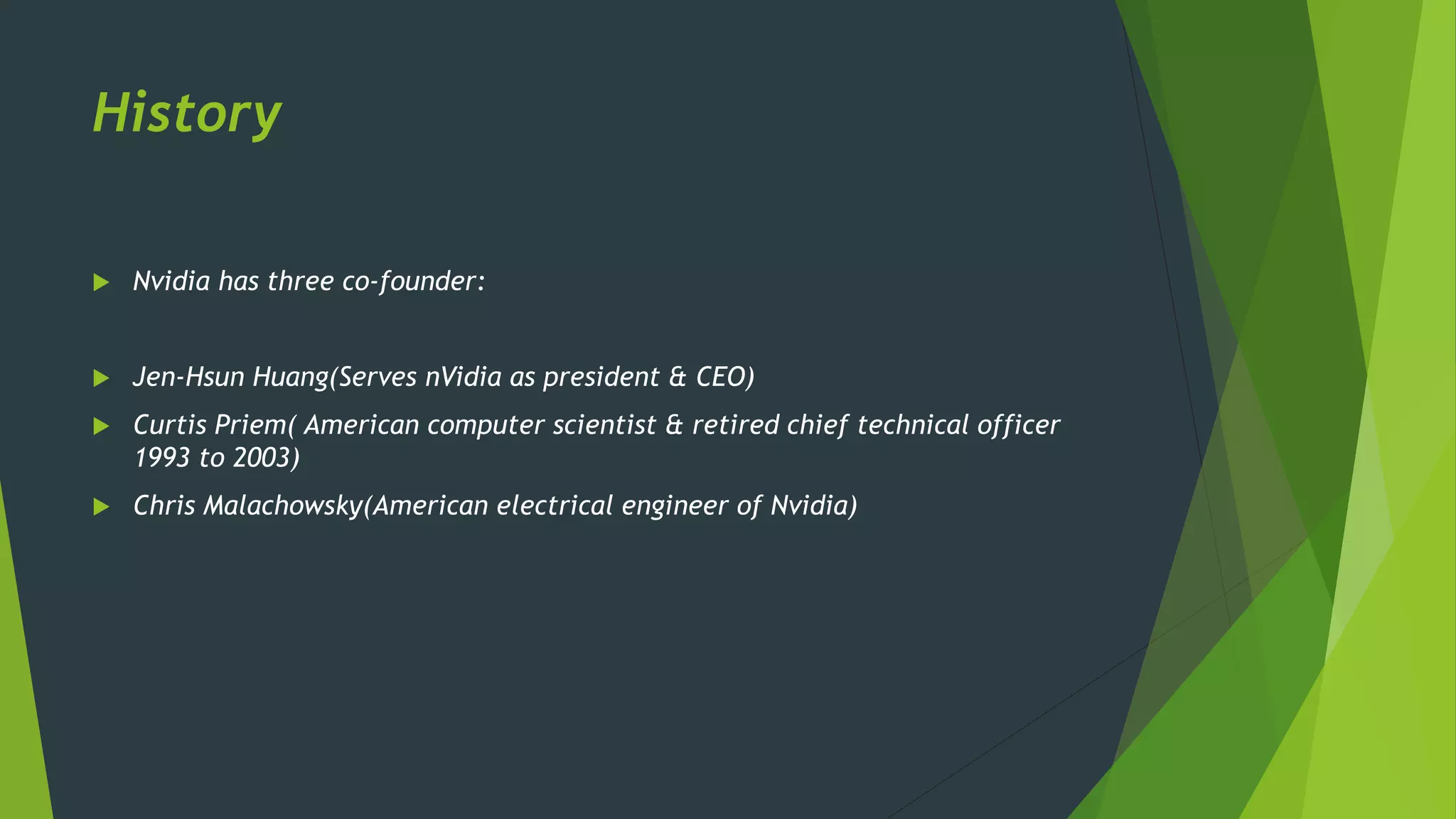 History
 Nvidia has three co-founder:
 Jen-Hsun Huang(Serves nVidia as president & CEO)
 Curtis Priem( American computer scientist & retired chief technical officer
1993 to 2003)
 Chris Malachowsky(American electrical engineer of Nvidia)
 