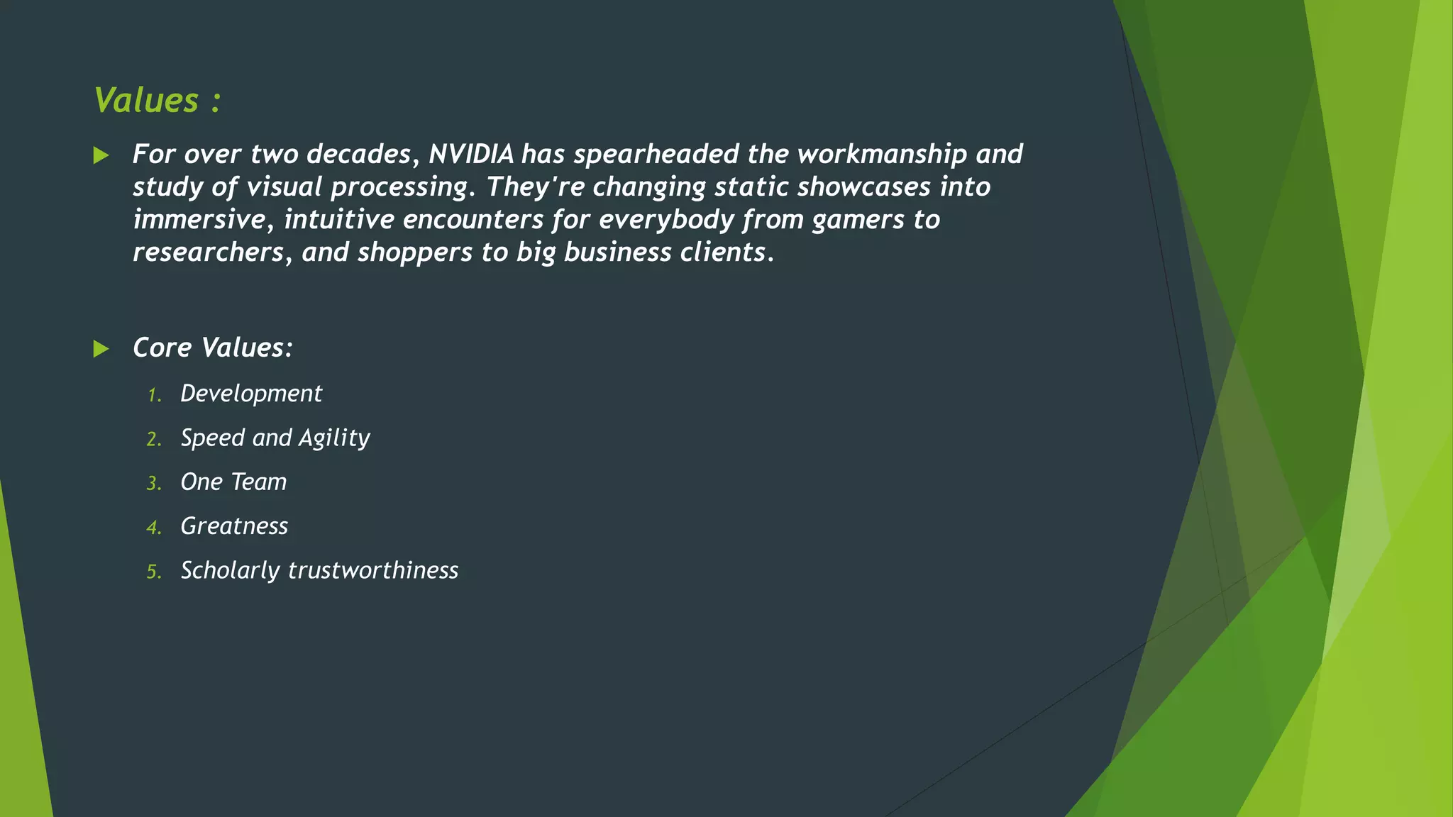 Values :
 For over two decades, NVIDIA has spearheaded the workmanship and
study of visual processing. They're changing static showcases into
immersive, intuitive encounters for everybody from gamers to
researchers, and shoppers to big business clients.
 Core Values:
1. Development
2. Speed and Agility
3. One Team
4. Greatness
5. Scholarly trustworthiness
 
