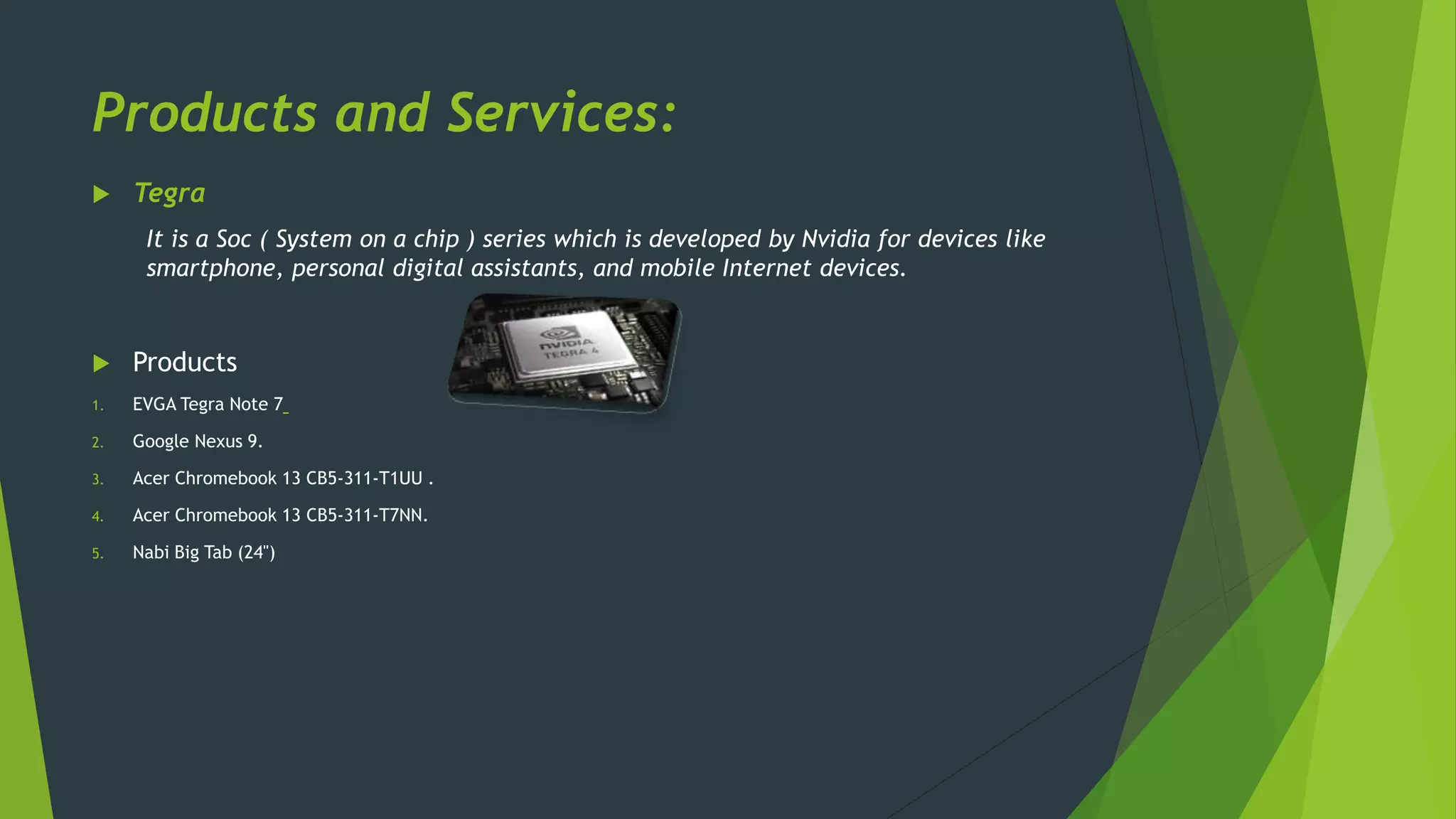 Products and Services:
 Tegra
It is a Soc ( System on a chip ) series which is developed by Nvidia for devices like
smartphone, personal digital assistants, and mobile Internet devices.
 Products
1. EVGA Tegra Note 7
2. Google Nexus 9.
3. Acer Chromebook 13 CB5-311-T1UU .
4. Acer Chromebook 13 CB5-311-T7NN.
5. Nabi Big Tab (24")
 