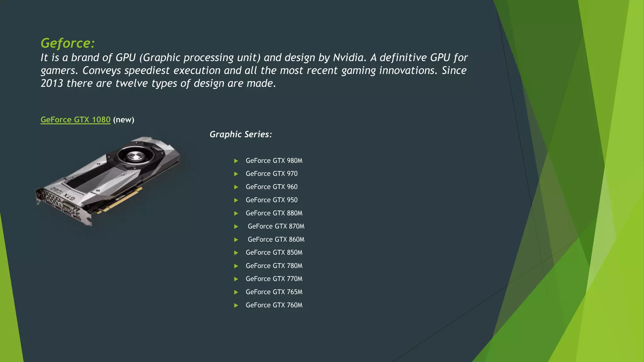 Geforce:
It is a brand of GPU (Graphic processing unit) and design by Nvidia. A definitive GPU for
gamers. Conveys speediest execution and all the most recent gaming innovations. Since
2013 there are twelve types of design are made.
GeForce GTX 1080 (new)
Graphic Series:
 GeForce GTX 980M
 GeForce GTX 970
 GeForce GTX 960
 GeForce GTX 950
 GeForce GTX 880M
 GeForce GTX 870M
 GeForce GTX 860M
 GeForce GTX 850M
 GeForce GTX 780M
 GeForce GTX 770M
 GeForce GTX 765M
 GeForce GTX 760M
 