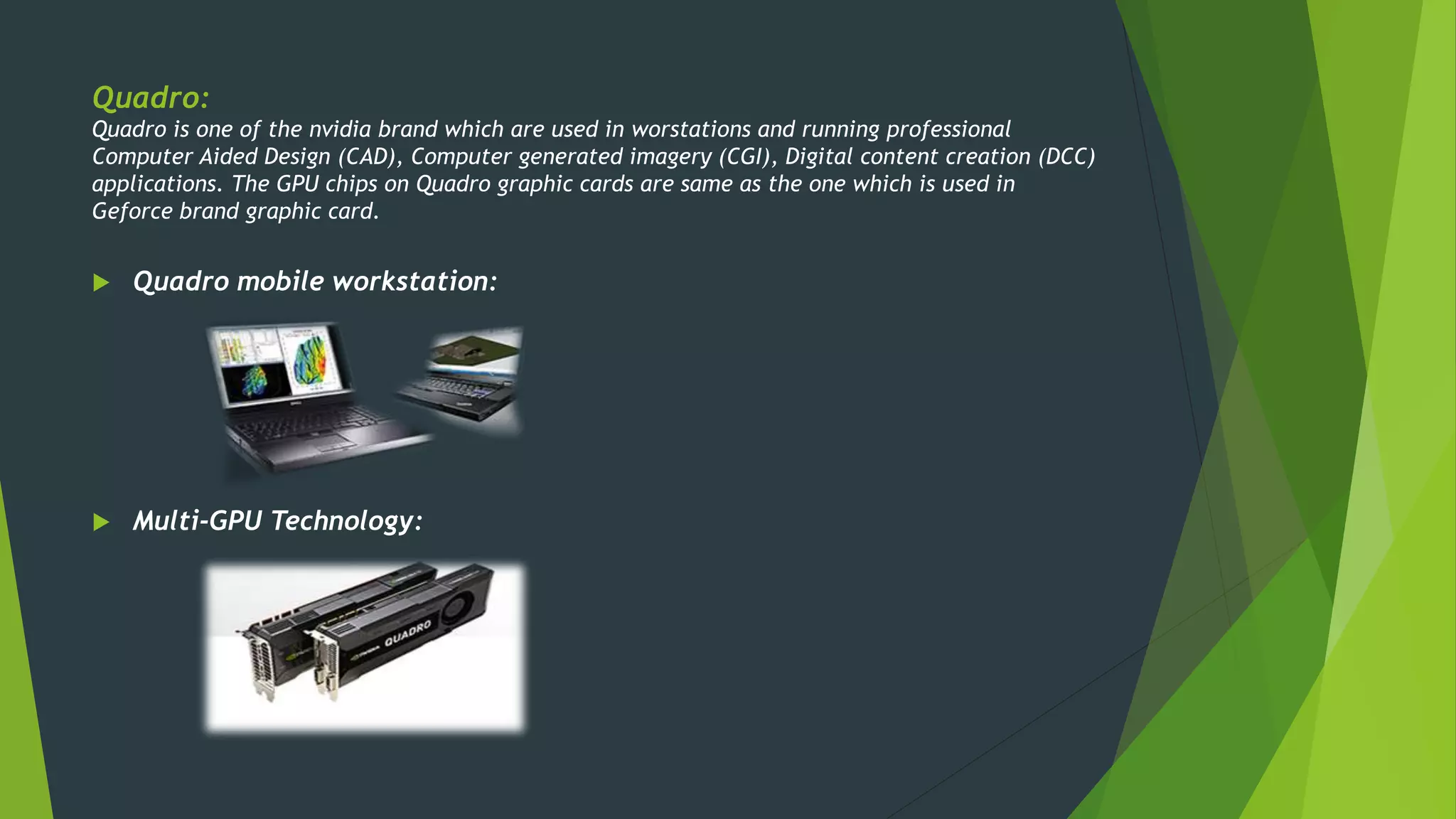 Quadro:
Quadro is one of the nvidia brand which are used in worstations and running professional
Computer Aided Design (CAD), Computer generated imagery (CGI), Digital content creation (DCC)
applications. The GPU chips on Quadro graphic cards are same as the one which is used in
Geforce brand graphic card.
 Quadro mobile workstation:
 Multi-GPU Technology:
 