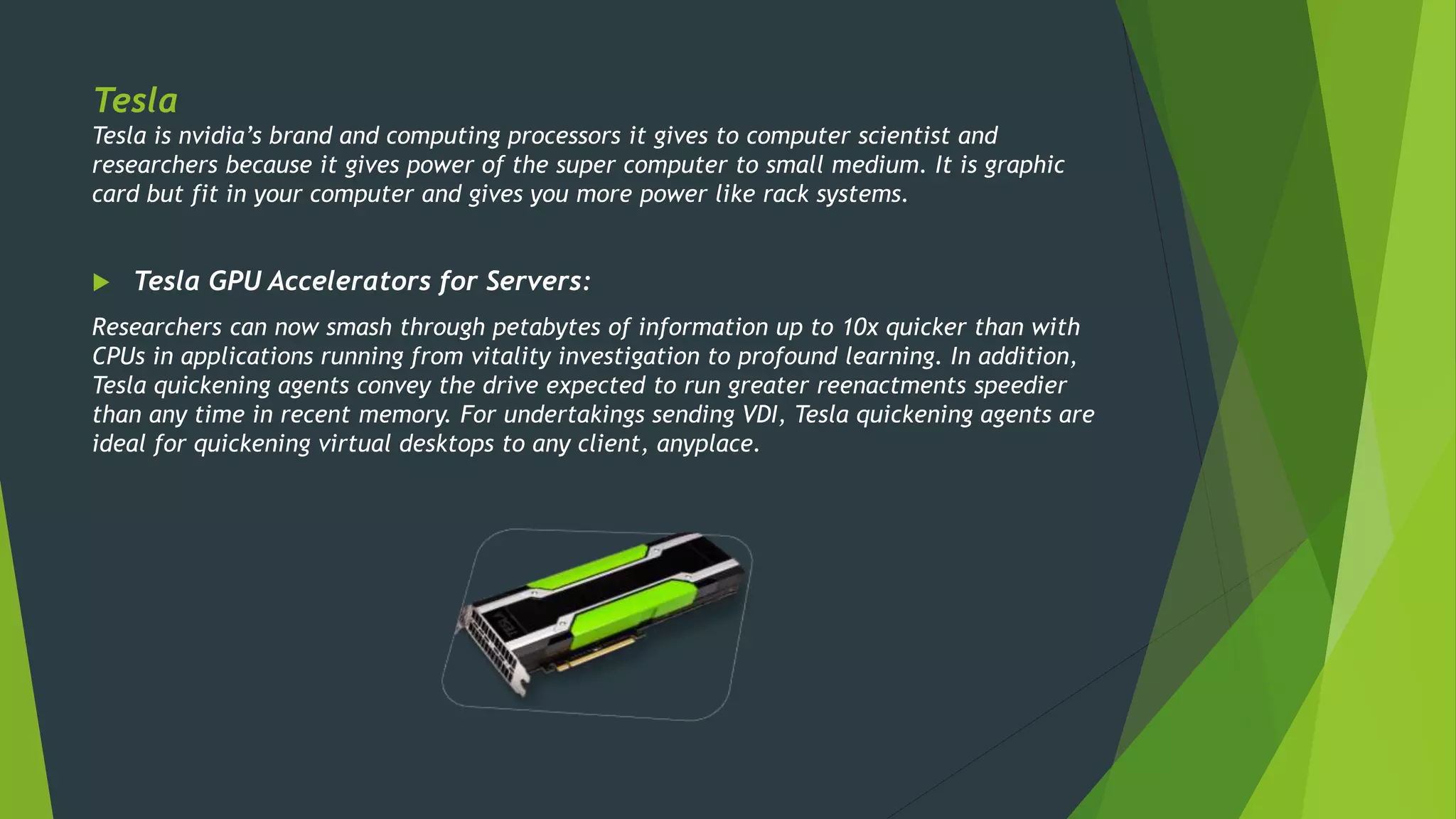 Tesla
Tesla is nvidia’s brand and computing processors it gives to computer scientist and
researchers because it gives power of the super computer to small medium. It is graphic
card but fit in your computer and gives you more power like rack systems.
 Tesla GPU Accelerators for Servers:
Researchers can now smash through petabytes of information up to 10x quicker than with
CPUs in applications running from vitality investigation to profound learning. In addition,
Tesla quickening agents convey the drive expected to run greater reenactments speedier
than any time in recent memory. For undertakings sending VDI, Tesla quickening agents are
ideal for quickening virtual desktops to any client, anyplace.
 