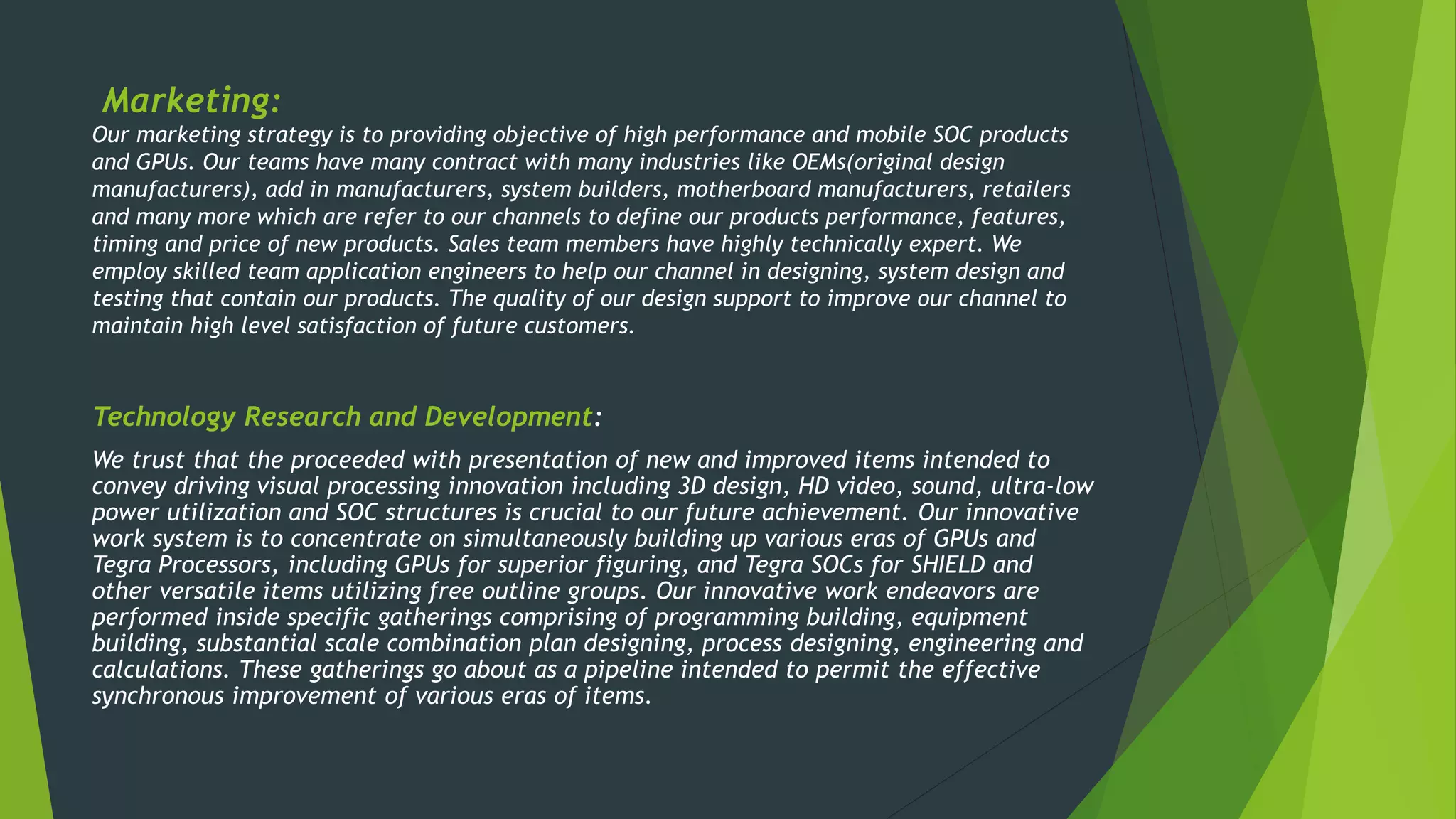 Marketing:
Our marketing strategy is to providing objective of high performance and mobile SOC products
and GPUs. Our teams have many contract with many industries like OEMs(original design
manufacturers), add in manufacturers, system builders, motherboard manufacturers, retailers
and many more which are refer to our channels to define our products performance, features,
timing and price of new products. Sales team members have highly technically expert. We
employ skilled team application engineers to help our channel in designing, system design and
testing that contain our products. The quality of our design support to improve our channel to
maintain high level satisfaction of future customers.
Technology Research and Development:
We trust that the proceeded with presentation of new and improved items intended to
convey driving visual processing innovation including 3D design, HD video, sound, ultra-low
power utilization and SOC structures is crucial to our future achievement. Our innovative
work system is to concentrate on simultaneously building up various eras of GPUs and
Tegra Processors, including GPUs for superior figuring, and Tegra SOCs for SHIELD and
other versatile items utilizing free outline groups. Our innovative work endeavors are
performed inside specific gatherings comprising of programming building, equipment
building, substantial scale combination plan designing, process designing, engineering and
calculations. These gatherings go about as a pipeline intended to permit the effective
synchronous improvement of various eras of items.
 