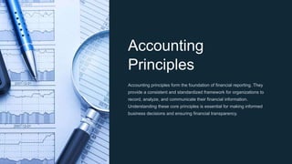 Accounting
Principles
Accounting principles form the foundation of financial reporting. They
provide a consistent and standardized framework for organizations to
record, analyze, and communicate their financial information.
Understanding these core principles is essential for making informed
business decisions and ensuring financial transparency.
 