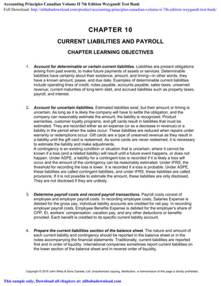 Copyright © 2016 John Wiley & Sons Canada, Ltd. Unauthorized copying, distribution, or transmission of this page is strictly prohibited.
CHAPTER 10
CURRENT LIABILITIES AND PAYROLL
CHAPTER LEARNING OBJECTIVES
1. Account for determinable or certain current liabilities. Liabilities are present obligations
arising from past events, to make future payments of assets or services. Determinable
liabilities have certainty about their existence, amount, and timing—in other words, they
have a known amount, payee, and due date. Examples of determinable current liabilities
include operating lines of credit, notes payable, accounts payable, sales taxes, unearned
revenue, current maturities of long-term debt, and accrued liabilities such as property taxes,
payroll, and interest.
2. Account for uncertain liabilities. Estimated liabilities exist, but their amount or timing is
uncertain. As long as it is likely the company will have to settle the obligation, and the
company can reasonably estimate the amount, the liability is recognized. Product
warranties, customer loyalty programs, and gift cards result in liabilities that must be
estimated. They are recorded either as an expense (or as a decrease in revenue) or a
liability in the period when the sales occur. These liabilities are reduced when repairs under
warranty or redemptions occur. Gift cards are a type of unearned revenue as they result in
a liability until the gift card is redeemed. As some cards are never redeemed, it is necessary
to estimate the liability and make adjustments.
A contingency is an existing condition or situation that is uncertain, where it cannot be
known if a loss (and a related liability) will result until a future event happens, or does not
happen. Under ASPE, a liability for a contingent loss is recorded if it is likely a loss will
occur and the amount of the contingency can be reasonably estimated. Under IFRS, the
threshold for recording the loss is lower. It is recorded if a loss is probable. Under ASPE,
these liabilities are called contingent liabilities, and under IFRS, these liabilities are called
provisions. If it is not possible to estimate the amount, these liabilities are only disclosed.
They are not disclosed if they are unlikely.
3. Determine payroll costs and record payroll transactions. Payroll costs consist of
employee and employer payroll costs. In recording employee costs, Salaries Expense is
debited for the gross pay, individual liability accounts are credited for net pay. In recording
employer payroll costs, Employee Benefits Expense is debited for the employer’s share of
CPP, EI, workers’ compensation, vacation pay, and any other deductions or benefits
provided. Each benefit is credited to its specific current liability account.
4. Prepare the current liabilities section of the balance sheet. The nature and amount of
each current liability and contingency should be reported in the balance sheet or in the
notes accompanying the financial statements. Traditionally, current liabilities are reported
first and in order of liquidity. International companies sometimes report current liabilities on
the lower section of the balance sheet and in reverse order of liquidity.
Accounting Principles Canadian Volume II 7th Edition Weygandt Test Bank
Full Download: http://alibabadownload.com/product/accounting-principles-canadian-volume-ii-7th-edition-weygandt-test-bank/
This sample only, Download all chapters at: alibabadownload.com
 
