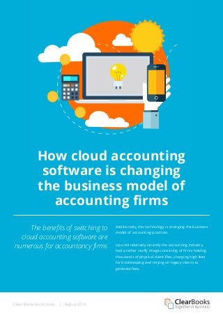 Clear Books Must reads | August 2014 
How cloud accounting 
software is changing 
the business model of 
accounting firms 
The benefits of switching to 
cloud accounting software are 
numerous for accountancy firms 
Additionally, this technology is changing the business 
model of accounting practices. 
Up until relatively recently the accounting industry 
had a rather stuffy image consisting of firms holding 
thousands of physical client files, charging high fees 
for bookkeeping and relying on legacy clients to 
generate fees. 
 