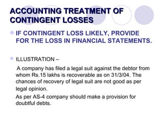 ACCOUNTING TREATMENT OF CONTINGENT LOSSES IF CONTINGENT LOSS LIKELY, PROVIDE FOR THE LOSS IN FINANCIAL STATEMENTS.   ILLUSTRATION –   A company has filed a legal suit against the debtor from whom Rs.15 lakhs is recoverable as on 31/3/04. The chances of recovery of legal suit are not good as per legal opinion.   As per AS-4 company should make a provision for doubtful debts. 