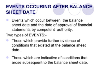 EVENTS OCCURING AFTER BALANCE SHEET DATE Events which occur between  the balance sheet date and the date of approval of financial statements by competent  authority. Two types of EVENTS:- Those which provide further evidence of conditions that existed at the balance sheet date. Those which are indicative of conditions that arose subsequent to the balance sheet date. 