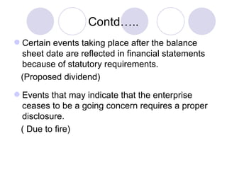 Contd….. Certain events taking place after the balance sheet date are reflected in financial statements because of statutory requirements. (Proposed dividend) Events that may indicate that the enterprise ceases to be a going concern requires a proper disclosure.  ( Due to fire)  