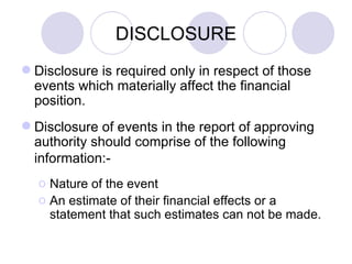 DISCLOSURE Disclosure is required only in respect of those events which materially affect the financial position. Disclosure of events in the report of approving authority should comprise of the following information:-   Nature of the event An estimate of their financial effects or a statement that such estimates can not be made. 