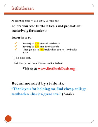 BestBookDeals.org


Accounting Theory, 2nd Ed by Vernon Kam

Before you read further: Deals and promotions
exclusively for students
Learn how to:
          Save up to 90% on used textbooks
          Save up to 30% on new textbooks
          Then get up to 70% back when you sell textbooks
          back

  Join at no cost.

  Get trial period even if you are not a student.

          Visit us at www.BestBookDeals.org



Recommended by students:
“Thank you for helping me find cheap college
textbooks. This is a great site.” (Mark)
 