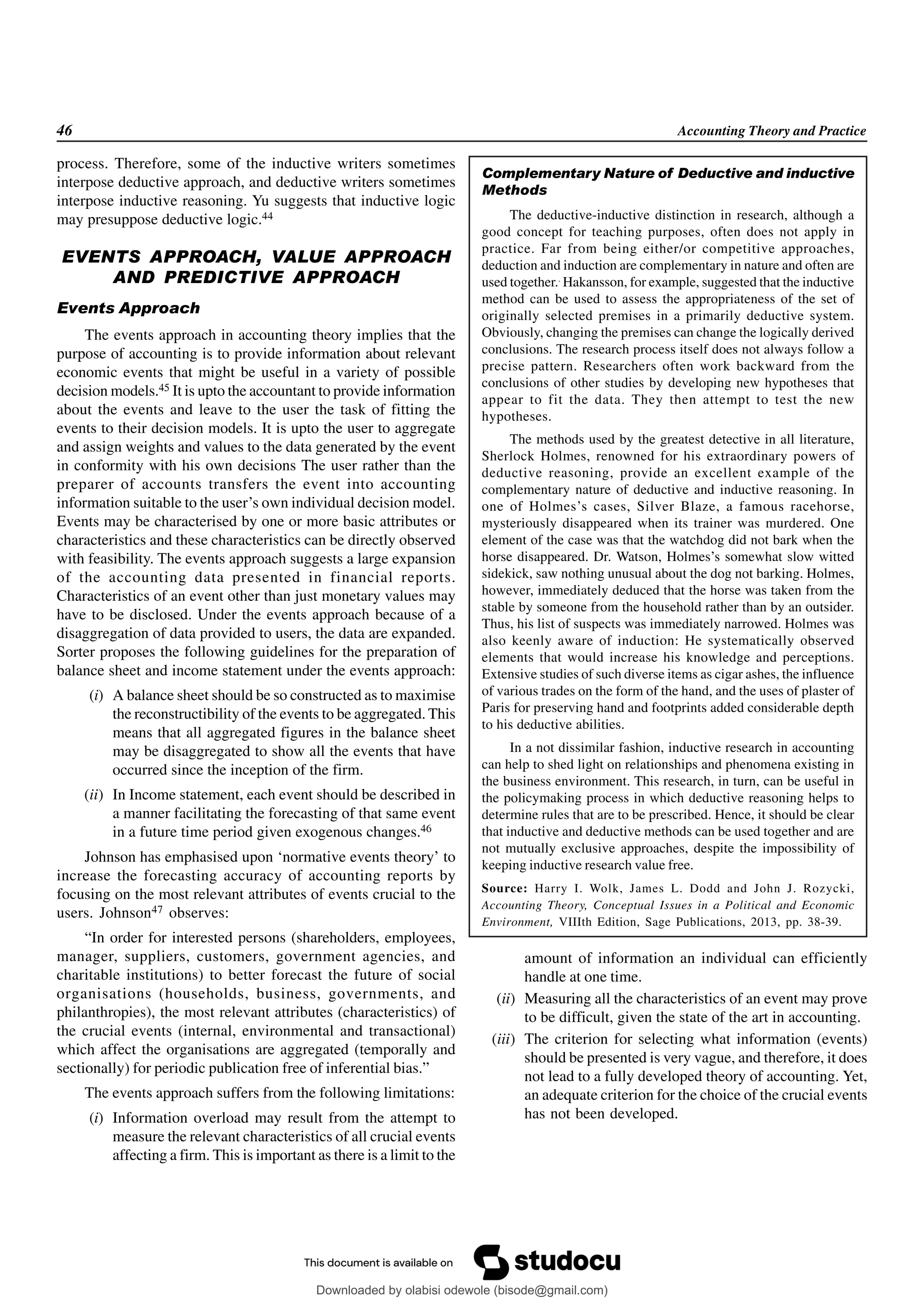 46 Accounting Theory and Practice
process. Therefore, some of the inductive writers sometimes
interpose deductive approach, and deductive writers sometimes
interpose inductive reasoning. Yu suggests that inductive logic
may presuppose deductive logic.44
EVENTS APPROACH, VALUE APPROACH
AND PREDICTIVE APPROACH
Events Approach
The events approach in accounting theory implies that the
purpose of accounting is to provide information about relevant
economic events that might be useful in a variety of possible
decision models.45 It is upto the accountant to provide information
about the events and leave to the user the task of fitting the
events to their decision models. It is upto the user to aggregate
and assign weights and values to the data generated by the event
in conformity with his own decisions The user rather than the
preparer of accounts transfers the event into accounting
information suitable to the user’s own individual decision model.
Events may be characterised by one or more basic attributes or
characteristics and these characteristics can be directly observed
with feasibility. The events approach suggests a large expansion
of the accounting data presented in financial reports.
Characteristics of an event other than just monetary values may
have to be disclosed. Under the events approach because of a
disaggregation of data provided to users, the data are expanded.
Sorter proposes the following guidelines for the preparation of
balance sheet and income statement under the events approach:
(i) A balance sheet should be so constructed as to maximise
the reconstructibility of the events to be aggregated. This
means that all aggregated figures in the balance sheet
may be disaggregated to show all the events that have
occurred since the inception of the firm.
(ii) In Income statement, each event should be described in
a manner facilitating the forecasting of that same event
in a future time period given exogenous changes.46
Johnson has emphasised upon ‘normative events theory’ to
increase the forecasting accuracy of accounting reports by
focusing on the most relevant attributes of events crucial to the
users. Johnson47 observes:
“In order for interested persons (shareholders, employees,
manager, suppliers, customers, government agencies, and
charitable institutions) to better forecast the future of social
organisations (households, business, governments, and
philanthropies), the most relevant attributes (characteristics) of
the crucial events (internal, environmental and transactional)
which affect the organisations are aggregated (temporally and
sectionally) for periodic publication free of inferential bias.”
The events approach suffers from the following limitations:
(i) Information overload may result from the attempt to
measure the relevant characteristics of all crucial events
affecting a firm. This is important as there is a limit to the
Complementary Nature of Deductive and inductive
Methods
The deductive-inductive distinction in research, although a
good concept for teaching purposes, often does not apply in
practice. Far from being either/or competitive approaches,
deduction and induction are complementary in nature and often are
used together..
Hakansson, for example, suggested that the inductive
method can be used to assess the appropriateness of the set of
originally selected premises in a primarily deductive system.
Obviously, changing the premises can change the logically derived
conclusions. The research process itself does not always follow a
precise pattern. Researchers often work backward from the
conclusions of other studies by developing new hypotheses that
appear to fit the data. They then attempt to test the new
hypotheses.
The methods used by the greatest detective in all literature,
Sherlock Holmes, renowned for his extraordinary powers of
deductive reasoning, provide an excellent example of the
complementary nature of deductive and inductive reasoning. In
one of Holmes’s cases, Silver Blaze, a famous racehorse,
mysteriously disappeared when its trainer was murdered. One
element of the case was that the watchdog did not bark when the
horse disappeared. Dr. Watson, Holmes’s somewhat slow witted
sidekick, saw nothing unusual about the dog not barking. Holmes,
however, immediately deduced that the horse was taken from the
stable by someone from the household rather than by an outsider.
Thus, his list of suspects was immediately narrowed. Holmes was
also keenly aware of induction: He systematically observed
elements that would increase his knowledge and perceptions.
Extensive studies of such diverse items as cigar ashes, the influence
of various trades on the form of the hand, and the uses of plaster of
Paris for preserving hand and footprints added considerable depth
to his deductive abilities.
In a not dissimilar fashion, inductive research in accounting
can help to shed light on relationships and phenomena existing in
the business environment. This research, in turn, can be useful in
the policymaking process in which deductive reasoning helps to
determine rules that are to be prescribed. Hence, it should be clear
that inductive and deductive methods can be used together and are
not mutually exclusive approaches, despite the impossibility of
keeping inductive research value free.
Source: Harry I. Wolk, James L. Dodd and John J. Rozycki,
Accounting Theory, Conceptual Issues in a Political and Economic
Environment, VIIIth Edition, Sage Publications, 2013, pp. 38-39.
amount of information an individual can efficiently
handle at one time.
(ii) Measuring all the characteristics of an event may prove
to be difficult, given the state of the art in accounting.
(iii) The criterion for selecting what information (events)
should be presented is very vague, and therefore, it does
not lead to a fully developed theory of accounting. Yet,
an adequate criterion for the choice of the crucial events
has not been developed.
Downloaded by olabisi odewole (bisode@gmail.com)
lOMoARcPSD|51433299
 