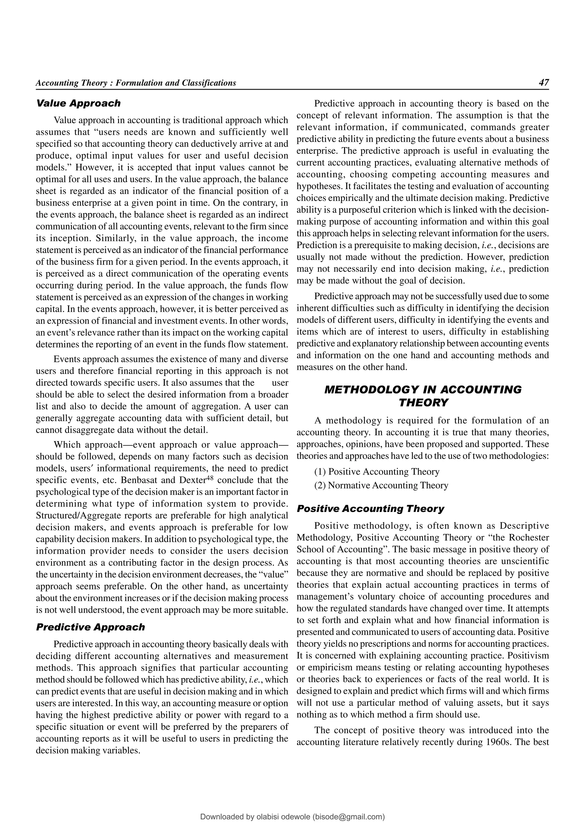 Accounting Theory : Formulation and Classifications 47
Value Approach
Value approach in accounting is traditional approach which
assumes that “users needs are known and sufficiently well
specified so that accounting theory can deductively arrive at and
produce, optimal input values for user and useful decision
models.” However, it is accepted that input values cannot be
optimal for all uses and users. In the value approach, the balance
sheet is regarded as an indicator of the financial position of a
business enterprise at a given point in time. On the contrary, in
the events approach, the balance sheet is regarded as an indirect
communication of all accounting events, relevant to the firm since
its inception. Similarly, in the value approach, the income
statement is perceived as an indicator of the financial performance
of the business firm for a given period. In the events approach, it
is perceived as a direct communication of the operating events
occurring during period. In the value approach, the funds flow
statement is perceived as an expression of the changes in working
capital. In the events approach, however, it is better perceived as
an expression of financial and investment events. In other words,
an event’s relevance rather than its impact on the working capital
determines the reporting of an event in the funds flow statement.
Events approach assumes the existence of many and diverse
users and therefore financial reporting in this approach is not
directed towards specific users. It also assumes that the user
should be able to select the desired information from a broader
list and also to decide the amount of aggregation. A user can
generally aggregate accounting data with sufficient detail, but
cannot disaggregate data without the detail.
Which approach—event approach or value approach—
should be followed, depends on many factors such as decision
models, users’ informational requirements, the need to predict
specific events, etc. Benbasat and Dexter48 conclude that the
psychological type of the decision maker is an important factor in
determining what type of information system to provide.
Structured/Aggregate reports are preferable for high analytical
decision makers, and events approach is preferable for low
capability decision makers. In addition to psychological type, the
information provider needs to consider the users decision
environment as a contributing factor in the design process. As
the uncertainty in the decision environment decreases, the “value”
approach seems preferable. On the other hand, as uncertainty
about the environment increases or if the decision making process
is not well understood, the event approach may be more suitable.
Predictive Approach
Predictive approach in accounting theory basically deals with
deciding different accounting alternatives and measurement
methods. This approach signifies that particular accounting
method should be followed which has predictive ability, i.e., which
can predict events that are useful in decision making and in which
users are interested. In this way, an accounting measure or option
having the highest predictive ability or power with regard to a
specific situation or event will be preferred by the preparers of
accounting reports as it will be useful to users in predicting the
decision making variables.
Predictive approach in accounting theory is based on the
concept of relevant information. The assumption is that the
relevant information, if communicated, commands greater
predictive ability in predicting the future events about a business
enterprise. The predictive approach is useful in evaluating the
current accounting practices, evaluating alternative methods of
accounting, choosing competing accounting measures and
hypotheses. It facilitates the testing and evaluation of accounting
choices empirically and the ultimate decision making. Predictive
ability is a purposeful criterion which is linked with the decision-
making purpose of accounting information and within this goal
this approach helps in selecting relevant information for the users.
Prediction is a prerequisite to making decision, i.e., decisions are
usually not made without the prediction. However, prediction
may not necessarily end into decision making, i.e., prediction
may be made without the goal of decision.
Predictive approach may not be successfully used due to some
inherent difficulties such as difficulty in identifying the decision
models of different users, difficulty in identifying the events and
items which are of interest to users, difficulty in establishing
predictive and explanatory relationship between accounting events
and information on the one hand and accounting methods and
measures on the other hand.
METHODOLOGY IN ACCOUNTING
THEORY
A methodology is required for the formulation of an
accounting theory. In accounting it is true that many theories,
approaches, opinions, have been proposed and supported. These
theories and approaches have led to the use of two methodologies:
(1) Positive Accounting Theory
(2) Normative Accounting Theory
Positive Accounting Theory
Positive methodology, is often known as Descriptive
Methodology, Positive Accounting Theory or “the Rochester
School of Accounting”. The basic message in positive theory of
accounting is that most accounting theories are unscientific
because they are normative and should be replaced by positive
theories that explain actual accounting practices in terms of
management’s voluntary choice of accounting procedures and
how the regulated standards have changed over time. It attempts
to set forth and explain what and how financial information is
presented and communicated to users of accounting data. Positive
theory yields no prescriptions and norms for accounting practices.
It is concerned with explaining accounting practice. Positivism
or empiricism means testing or relating accounting hypotheses
or theories back to experiences or facts of the real world. It is
designed to explain and predict which firms will and which firms
will not use a particular method of valuing assets, but it says
nothing as to which method a firm should use.
The concept of positive theory was introduced into the
accounting literature relatively recently during 1960s. The best
Downloaded by olabisi odewole (bisode@gmail.com)
lOMoARcPSD|51433299
 