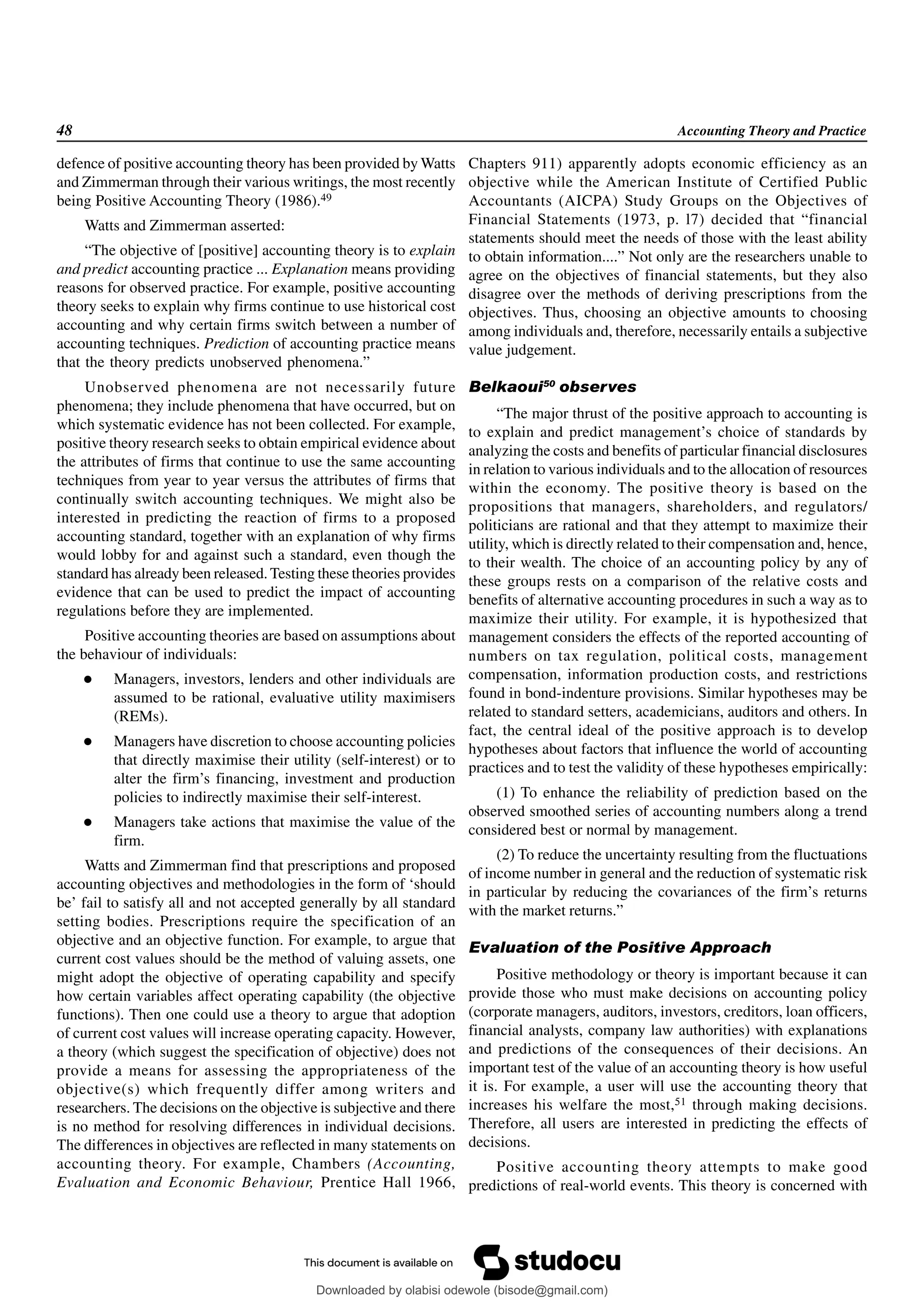 48 Accounting Theory and Practice
defence of positive accounting theory has been provided by Watts
and Zimmerman through their various writings, the most recently
being Positive Accounting Theory (1986).49
Watts and Zimmerman asserted:
“The objective of [positive] accounting theory is to explain
and predict accounting practice ... Explanation means providing
reasons for observed practice. For example, positive accounting
theory seeks to explain why firms continue to use historical cost
accounting and why certain firms switch between a number of
accounting techniques. Prediction of accounting practice means
that the theory predicts unobserved phenomena.”
Unobserved phenomena are not necessarily future
phenomena; they include phenomena that have occurred, but on
which systematic evidence has not been collected. For example,
positive theory research seeks to obtain empirical evidence about
the attributes of firms that continue to use the same accounting
techniques from year to year versus the attributes of firms that
continually switch accounting techniques. We might also be
interested in predicting the reaction of firms to a proposed
accounting standard, together with an explanation of why firms
would lobby for and against such a standard, even though the
standard has already been released. Testing these theories provides
evidence that can be used to predict the impact of accounting
regulations before they are implemented.
Positive accounting theories are based on assumptions about
the behaviour of individuals:
 Managers, investors, lenders and other individuals are
assumed to be rational, evaluative utility maximisers
(REMs).
 Managers have discretion to choose accounting policies
that directly maximise their utility (self-interest) or to
alter the firm’s financing, investment and production
policies to indirectly maximise their self-interest.
 Managers take actions that maximise the value of the
firm.
Watts and Zimmerman find that prescriptions and proposed
accounting objectives and methodologies in the form of ‘should
be’ fail to satisfy all and not accepted generally by all standard
setting bodies. Prescriptions require the specification of an
objective and an objective function. For example, to argue that
current cost values should be the method of valuing assets, one
might adopt the objective of operating capability and specify
how certain variables affect operating capability (the objective
functions). Then one could use a theory to argue that adoption
of current cost values will increase operating capacity. However,
a theory (which suggest the specification of objective) does not
provide a means for assessing the appropriateness of the
objective(s) which frequently differ among writers and
researchers. The decisions on the objective is subjective and there
is no method for resolving differences in individual decisions.
The differences in objectives are reflected in many statements on
accounting theory. For example, Chambers (Accounting,
Evaluation and Economic Behaviour, Prentice Hall 1966,
Chapters 911) apparently adopts economic efficiency as an
objective while the American Institute of Certified Public
Accountants (AICPA) Study Groups on the Objectives of
Financial Statements (1973, p. l7) decided that “financial
statements should meet the needs of those with the least ability
to obtain information....” Not only are the researchers unable to
agree on the objectives of financial statements, but they also
disagree over the methods of deriving prescriptions from the
objectives. Thus, choosing an objective amounts to choosing
among individuals and, therefore, necessarily entails a subjective
value judgement.
Belkaoui50
observes
“The major thrust of the positive approach to accounting is
to explain and predict management’s choice of standards by
analyzing the costs and benefits of particular financial disclosures
in relation to various individuals and to the allocation of resources
within the economy. The positive theory is based on the
propositions that managers, shareholders, and regulators/
politicians are rational and that they attempt to maximize their
utility, which is directly related to their compensation and, hence,
to their wealth. The choice of an accounting policy by any of
these groups rests on a comparison of the relative costs and
benefits of alternative accounting procedures in such a way as to
maximize their utility. For example, it is hypothesized that
management considers the effects of the reported accounting of
numbers on tax regulation, political costs, management
compensation, information production costs, and restrictions
found in bond-indenture provisions. Similar hypotheses may be
related to standard setters, academicians, auditors and others. In
fact, the central ideal of the positive approach is to develop
hypotheses about factors that influence the world of accounting
practices and to test the validity of these hypotheses empirically:
(1) To enhance the reliability of prediction based on the
observed smoothed series of accounting numbers along a trend
considered best or normal by management.
(2) To reduce the uncertainty resulting from the fluctuations
of income number in general and the reduction of systematic risk
in particular by reducing the covariances of the firm’s returns
with the market returns.”
Evaluation of the Positive Approach
Positive methodology or theory is important because it can
provide those who must make decisions on accounting policy
(corporate managers, auditors, investors, creditors, loan officers,
financial analysts, company law authorities) with explanations
and predictions of the consequences of their decisions. An
important test of the value of an accounting theory is how useful
it is. For example, a user will use the accounting theory that
increases his welfare the most,51 through making decisions.
Therefore, all users are interested in predicting the effects of
decisions.
Positive accounting theory attempts to make good
predictions of real-world events. This theory is concerned with
Downloaded by olabisi odewole (bisode@gmail.com)
lOMoARcPSD|51433299
 