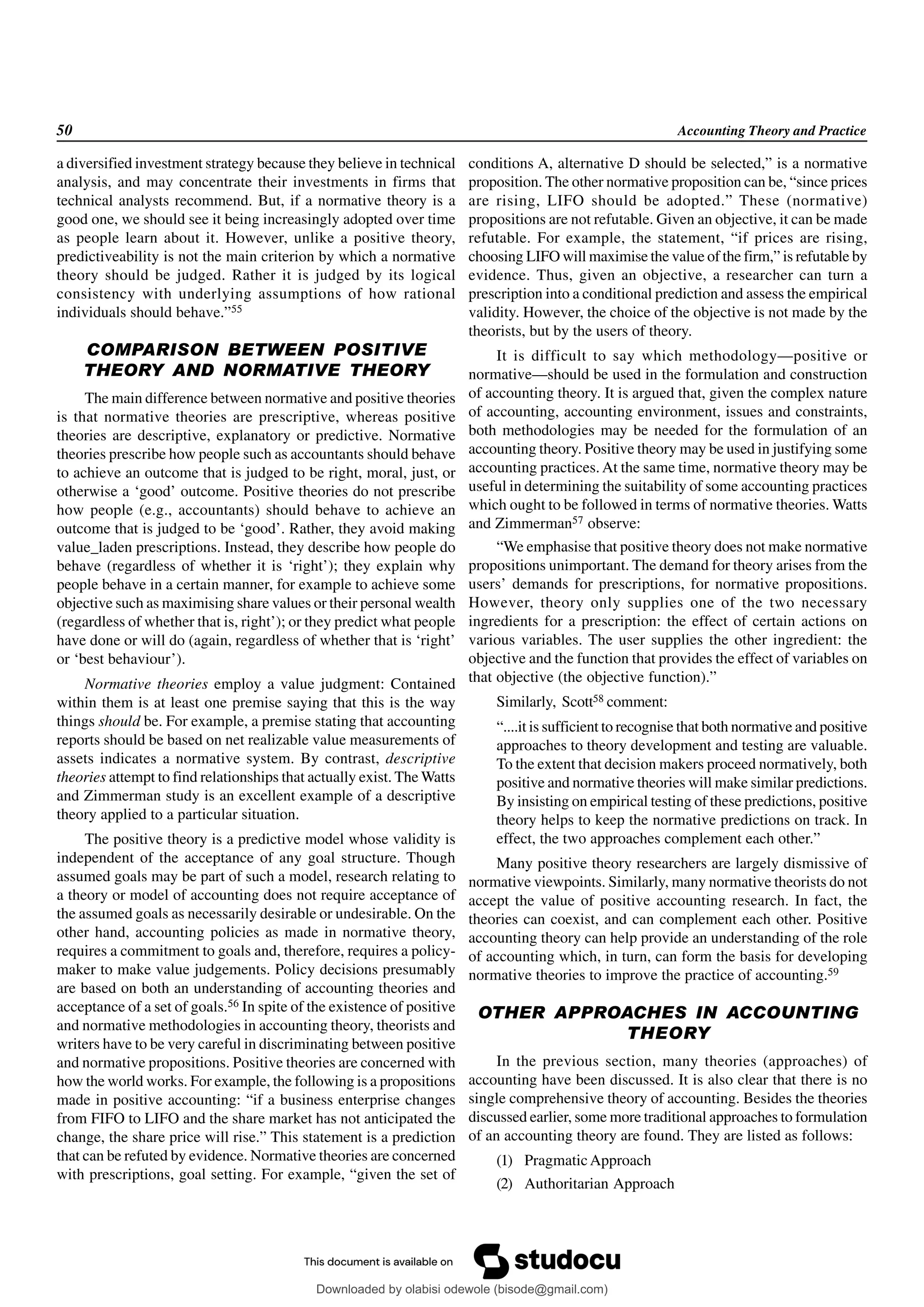 50 Accounting Theory and Practice
a diversified investment strategy because they believe in technical
analysis, and may concentrate their investments in firms that
technical analysts recommend. But, if a normative theory is a
good one, we should see it being increasingly adopted over time
as people learn about it. However, unlike a positive theory,
predictiveability is not the main criterion by which a normative
theory should be judged. Rather it is judged by its logical
consistency with underlying assumptions of how rational
individuals should behave.”55
COMPARISON BETWEEN POSITIVE
THEORY AND NORMATIVE THEORY
The main difference between normative and positive theories
is that normative theories are prescriptive, whereas positive
theories are descriptive, explanatory or predictive. Normative
theories prescribe how people such as accountants should behave
to achieve an outcome that is judged to be right, moral, just, or
otherwise a ‘good’ outcome. Positive theories do not prescribe
how people (e.g., accountants) should behave to achieve an
outcome that is judged to be ‘good’. Rather, they avoid making
value_laden prescriptions. Instead, they describe how people do
behave (regardless of whether it is ‘right’); they explain why
people behave in a certain manner, for example to achieve some
objective such as maximising share values or their personal wealth
(regardless of whether that is, right’); or they predict what people
have done or will do (again, regardless of whether that is ‘right’
or ‘best behaviour’).
Normative theories employ a value judgment: Contained
within them is at least one premise saying that this is the way
things should be. For example, a premise stating that accounting
reports should be based on net realizable value measurements of
assets indicates a normative system. By contrast, descriptive
theories attempt to find relationships that actually exist. The Watts
and Zimmerman study is an excellent example of a descriptive
theory applied to a particular situation.
The positive theory is a predictive model whose validity is
independent of the acceptance of any goal structure. Though
assumed goals may be part of such a model, research relating to
a theory or model of accounting does not require acceptance of
the assumed goals as necessarily desirable or undesirable. On the
other hand, accounting policies as made in normative theory,
requires a commitment to goals and, therefore, requires a policy-
maker to make value judgements. Policy decisions presumably
are based on both an understanding of accounting theories and
acceptance of a set of goals.56 In spite of the existence of positive
and normative methodologies in accounting theory, theorists and
writers have to be very careful in discriminating between positive
and normative propositions. Positive theories are concerned with
how the world works. For example, the following is a propositions
made in positive accounting: “if a business enterprise changes
from FIFO to LIFO and the share market has not anticipated the
change, the share price will rise.” This statement is a prediction
that can be refuted by evidence. Normative theories are concerned
with prescriptions, goal setting. For example, “given the set of
conditions A, alternative D should be selected,” is a normative
proposition. The other normative proposition can be, “since prices
are rising, LIFO should be adopted.” These (normative)
propositions are not refutable. Given an objective, it can be made
refutable. For example, the statement, “if prices are rising,
choosing LIFO will maximise the value of the firm,” is refutable by
evidence. Thus, given an objective, a researcher can turn a
prescription into a conditional prediction and assess the empirical
validity. However, the choice of the objective is not made by the
theorists, but by the users of theory.
It is difficult to say which methodology—positive or
normative—should be used in the formulation and construction
of accounting theory. It is argued that, given the complex nature
of accounting, accounting environment, issues and constraints,
both methodologies may be needed for the formulation of an
accounting theory. Positive theory may be used in justifying some
accounting practices. At the same time, normative theory may be
useful in determining the suitability of some accounting practices
which ought to be followed in terms of normative theories. Watts
and Zimmerman57 observe:
“We emphasise that positive theory does not make normative
propositions unimportant. The demand for theory arises from the
users’ demands for prescriptions, for normative propositions.
However, theory only supplies one of the two necessary
ingredients for a prescription: the effect of certain actions on
various variables. The user supplies the other ingredient: the
objective and the function that provides the effect of variables on
that objective (the objective function).”
Similarly, Scott58 comment:
“....it is sufficient to recognise that both normative and positive
approaches to theory development and testing are valuable.
To the extent that decision makers proceed normatively, both
positive and normative theories will make similar predictions.
By insisting on empirical testing of these predictions, positive
theory helps to keep the normative predictions on track. In
effect, the two approaches complement each other.”
Many positive theory researchers are largely dismissive of
normative viewpoints. Similarly, many normative theorists do not
accept the value of positive accounting research. In fact, the
theories can coexist, and can complement each other. Positive
accounting theory can help provide an understanding of the role
of accounting which, in turn, can form the basis for developing
normative theories to improve the practice of accounting.59
OTHER APPROACHES IN ACCOUNTING
THEORY
In the previous section, many theories (approaches) of
accounting have been discussed. It is also clear that there is no
single comprehensive theory of accounting. Besides the theories
discussed earlier, some more traditional approaches to formulation
of an accounting theory are found. They are listed as follows:
(1) PragmaticApproach
(2) Authoritarian Approach
Downloaded by olabisi odewole (bisode@gmail.com)
lOMoARcPSD|51433299
 