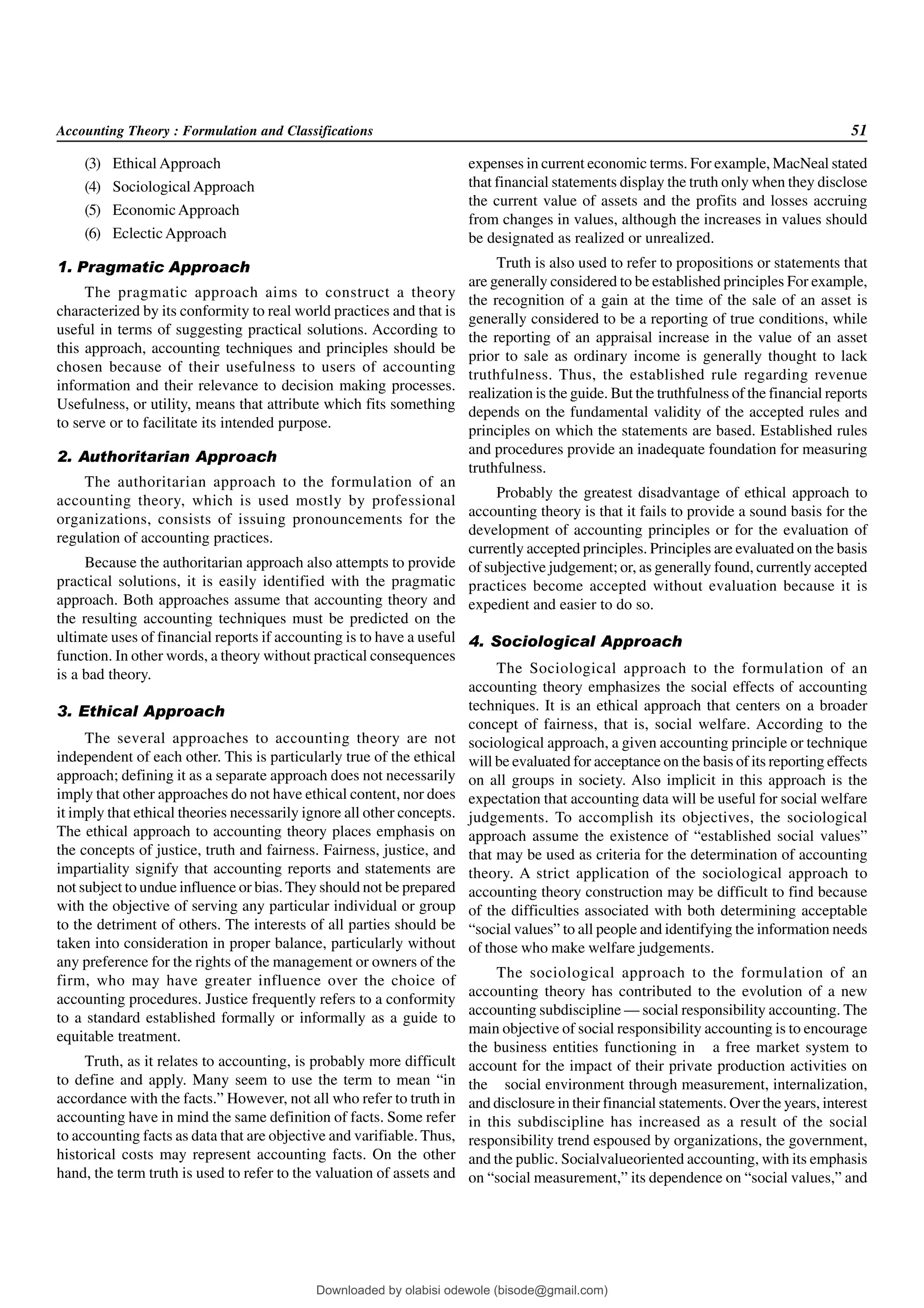 Accounting Theory : Formulation and Classifications 51
(3) Ethical Approach
(4) Sociological Approach
(5) EconomicApproach
(6) Eclectic Approach
1. Pragmatic Approach
The pragmatic approach aims to construct a theory
characterized by its conformity to real world practices and that is
useful in terms of suggesting practical solutions. According to
this approach, accounting techniques and principles should be
chosen because of their usefulness to users of accounting
information and their relevance to decision making processes.
Usefulness, or utility, means that attribute which fits something
to serve or to facilitate its intended purpose.
2. Authoritarian Approach
The authoritarian approach to the formulation of an
accounting theory, which is used mostly by professional
organizations, consists of issuing pronouncements for the
regulation of accounting practices.
Because the authoritarian approach also attempts to provide
practical solutions, it is easily identified with the pragmatic
approach. Both approaches assume that accounting theory and
the resulting accounting techniques must be predicted on the
ultimate uses of financial reports if accounting is to have a useful
function. In other words, a theory without practical consequences
is a bad theory.
3. Ethical Approach
The several approaches to accounting theory are not
independent of each other. This is particularly true of the ethical
approach; defining it as a separate approach does not necessarily
imply that other approaches do not have ethical content, nor does
it imply that ethical theories necessarily ignore all other concepts.
The ethical approach to accounting theory places emphasis on
the concepts of justice, truth and fairness. Fairness, justice, and
impartiality signify that accounting reports and statements are
not subject to undue influence or bias. They should not be prepared
with the objective of serving any particular individual or group
to the detriment of others. The interests of all parties should be
taken into consideration in proper balance, particularly without
any preference for the rights of the management or owners of the
firm, who may have greater influence over the choice of
accounting procedures. Justice frequently refers to a conformity
to a standard established formally or informally as a guide to
equitable treatment.
Truth, as it relates to accounting, is probably more difficult
to define and apply. Many seem to use the term to mean “in
accordance with the facts.” However, not all who refer to truth in
accounting have in mind the same definition of facts. Some refer
to accounting facts as data that are objective and varifiable. Thus,
historical costs may represent accounting facts. On the other
hand, the term truth is used to refer to the valuation of assets and
expenses in current economic terms. For example, MacNeal stated
that financial statements display the truth only when they disclose
the current value of assets and the profits and losses accruing
from changes in values, although the increases in values should
be designated as realized or unrealized.
Truth is also used to refer to propositions or statements that
are generally considered to be established principles For example,
the recognition of a gain at the time of the sale of an asset is
generally considered to be a reporting of true conditions, while
the reporting of an appraisal increase in the value of an asset
prior to sale as ordinary income is generally thought to lack
truthfulness. Thus, the established rule regarding revenue
realization is the guide. But the truthfulness of the financial reports
depends on the fundamental validity of the accepted rules and
principles on which the statements are based. Established rules
and procedures provide an inadequate foundation for measuring
truthfulness.
Probably the greatest disadvantage of ethical approach to
accounting theory is that it fails to provide a sound basis for the
development of accounting principles or for the evaluation of
currently accepted principles. Principles are evaluated on the basis
of subjective judgement; or, as generally found, currently accepted
practices become accepted without evaluation because it is
expedient and easier to do so.
4. Sociological Approach
The Sociological approach to the formulation of an
accounting theory emphasizes the social effects of accounting
techniques. It is an ethical approach that centers on a broader
concept of fairness, that is, social welfare. According to the
sociological approach, a given accounting principle or technique
will be evaluated for acceptance on the basis of its reporting effects
on all groups in society. Also implicit in this approach is the
expectation that accounting data will be useful for social welfare
judgements. To accomplish its objectives, the sociological
approach assume the existence of “established social values”
that may be used as criteria for the determination of accounting
theory. A strict application of the sociological approach to
accounting theory construction may be difficult to find because
of the difficulties associated with both determining acceptable
“social values” to all people and identifying the information needs
of those who make welfare judgements.
The sociological approach to the formulation of an
accounting theory has contributed to the evolution of a new
accounting subdiscipline — social responsibility accounting. The
main objective of social responsibility accounting is to encourage
the business entities functioning in a free market system to
account for the impact of their private production activities on
the social environment through measurement, internalization,
and disclosure in their financial statements. Over the years, interest
in this subdiscipline has increased as a result of the social
responsibility trend espoused by organizations, the government,
and the public. Socialvalueoriented accounting, with its emphasis
on “social measurement,” its dependence on “social values,” and
Downloaded by olabisi odewole (bisode@gmail.com)
lOMoARcPSD|51433299
 