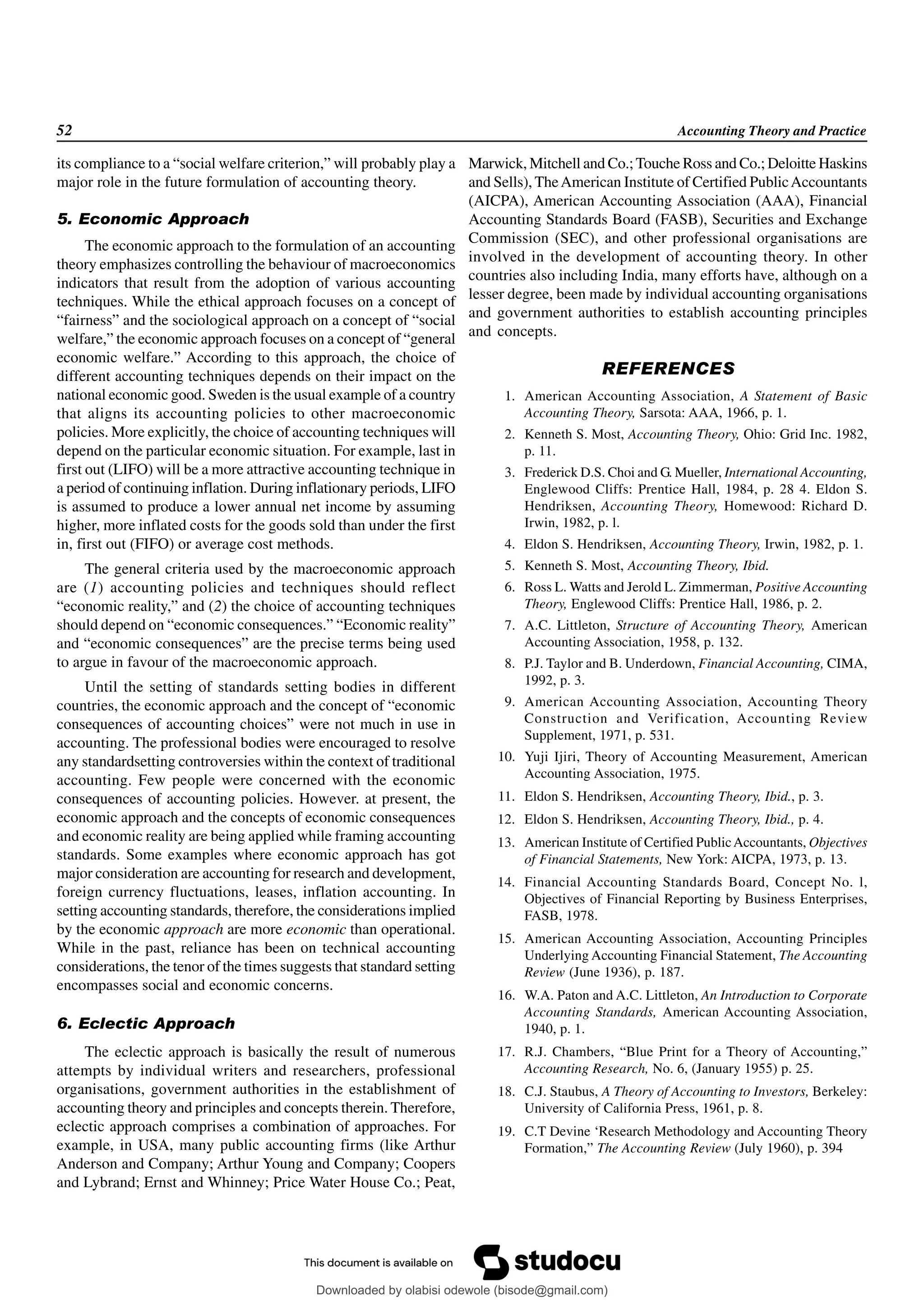 52 Accounting Theory and Practice
its compliance to a “social welfare criterion,” will probably play a
major role in the future formulation of accounting theory.
5. Economic Approach
The economic approach to the formulation of an accounting
theory emphasizes controlling the behaviour of macroeconomics
indicators that result from the adoption of various accounting
techniques. While the ethical approach focuses on a concept of
“fairness” and the sociological approach on a concept of “social
welfare,” the economic approach focuses on a concept of “general
economic welfare.” According to this approach, the choice of
different accounting techniques depends on their impact on the
national economic good. Sweden is the usual example of a country
that aligns its accounting policies to other macroeconomic
policies. More explicitly, the choice of accounting techniques will
depend on the particular economic situation. For example, last in
first out (LIFO) will be a more attractive accounting technique in
a period of continuing inflation. During inflationary periods, LIFO
is assumed to produce a lower annual net income by assuming
higher, more inflated costs for the goods sold than under the first
in, first out (FIFO) or average cost methods.
The general criteria used by the macroeconomic approach
are (1) accounting policies and techniques should reflect
“economic reality,” and (2) the choice of accounting techniques
should depend on “economic consequences.” “Economic reality”
and “economic consequences” are the precise terms being used
to argue in favour of the macroeconomic approach.
Until the setting of standards setting bodies in different
countries, the economic approach and the concept of “economic
consequences of accounting choices” were not much in use in
accounting. The professional bodies were encouraged to resolve
any standardsetting controversies within the context of traditional
accounting. Few people were concerned with the economic
consequences of accounting policies. However. at present, the
economic approach and the concepts of economic consequences
and economic reality are being applied while framing accounting
standards. Some examples where economic approach has got
major consideration are accounting for research and development,
foreign currency fluctuations, leases, inflation accounting. In
setting accounting standards, therefore, the considerations implied
by the economic approach are more economic than operational.
While in the past, reliance has been on technical accounting
considerations, the tenor of the times suggests that standard setting
encompasses social and economic concerns.
6. Eclectic Approach
The eclectic approach is basically the result of numerous
attempts by individual writers and researchers, professional
organisations, government authorities in the establishment of
accounting theory and principles and concepts therein. Therefore,
eclectic approach comprises a combination of approaches. For
example, in USA, many public accounting firms (like Arthur
Anderson and Company; Arthur Young and Company; Coopers
and Lybrand; Ernst and Whinney; Price Water House Co.; Peat,
Marwick, Mitchell and Co.; Touche Ross and Co.; Deloitte Haskins
and Sells), TheAmerican Institute of Certified PublicAccountants
(AICPA), American Accounting Association (AAA), Financial
Accounting Standards Board (FASB), Securities and Exchange
Commission (SEC), and other professional organisations are
involved in the development of accounting theory. In other
countries also including India, many efforts have, although on a
lesser degree, been made by individual accounting organisations
and government authorities to establish accounting principles
and concepts.
REFERENCES
1. American Accounting Association, A Statement of Basic
Accounting Theory, Sarsota: AAA, 1966, p. 1.
2. Kenneth S. Most, Accounting Theory, Ohio: Grid Inc. 1982,
p. 11.
3. Frederick D.S. Choi and G. Mueller, International Accounting,
Englewood Cliffs: Prentice Hall, 1984, p. 28 4. Eldon S.
Hendriksen, Accounting Theory, Homewood: Richard D.
Irwin, 1982, p. l.
4. Eldon S. Hendriksen, Accounting Theory, Irwin, 1982, p. 1.
5. Kenneth S. Most, Accounting Theory, Ibid.
6. Ross L. Watts and Jerold L. Zimmerman, Positive Accounting
Theory, Englewood Cliffs: Prentice Hall, 1986, p. 2.
7. A.C. Littleton, Structure of Accounting Theory, American
Accounting Association, 1958, p. 132.
8. P.J. Taylor and B. Underdown, Financial Accounting, CIMA,
1992, p. 3.
9. American Accounting Association, Accounting Theory
Construction and Verification, Accounting Review
Supplement, 1971, p. 531.
10. Yuji Ijiri, Theory of Accounting Measurement, American
Accounting Association, 1975.
11. Eldon S. Hendriksen, Accounting Theory, Ibid., p. 3.
12. Eldon S. Hendriksen, Accounting Theory, Ibid., p. 4.
13. American Institute of Certified PublicAccountants, Objectives
of Financial Statements, New York: AICPA, 1973, p. 13.
14. Financial Accounting Standards Board, Concept No. l,
Objectives of Financial Reporting by Business Enterprises,
FASB, 1978.
15. American Accounting Association, Accounting Principles
Underlying Accounting Financial Statement, The Accounting
Review (June 1936), p. 187.
16. W.A. Paton and A.C. Littleton, An Introduction to Corporate
Accounting Standards, American Accounting Association,
1940, p. 1.
17. R.J. Chambers, “Blue Print for a Theory of Accounting,”
Accounting Research, No. 6, (January 1955) p. 25.
18. C.J. Staubus, A Theory of Accounting to Investors, Berkeley:
University of California Press, 1961, p. 8.
19. C.T Devine ‘Research Methodology and Accounting Theory
Formation,” The Accounting Review (July 1960), p. 394
Downloaded by olabisi odewole (bisode@gmail.com)
lOMoARcPSD|51433299
 
