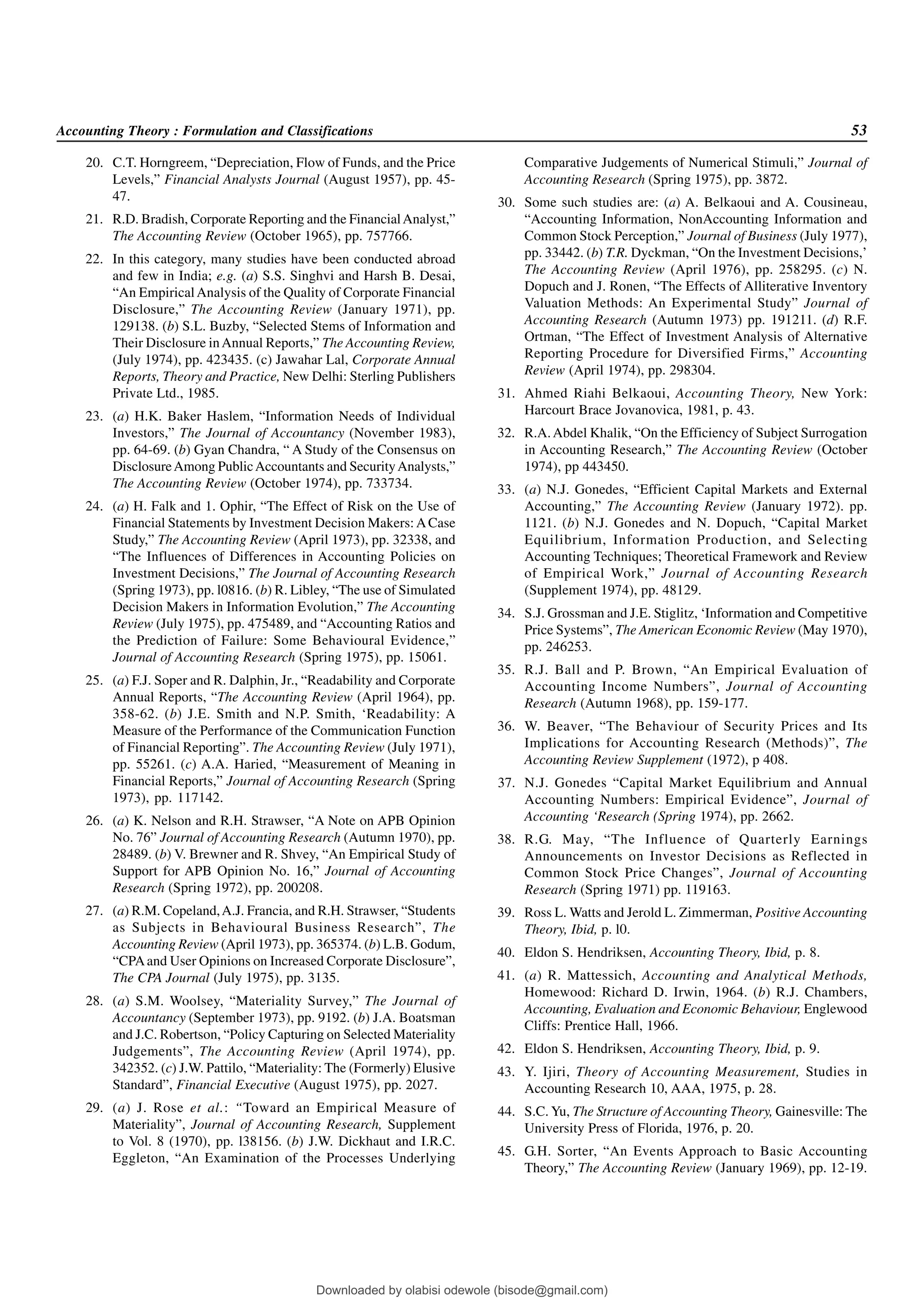 Accounting Theory : Formulation and Classifications 53
20. C.T. Horngreem, “Depreciation, Flow of Funds, and the Price
Levels,” Financial Analysts Journal (August 1957), pp. 45-
47.
21. R.D. Bradish, Corporate Reporting and the FinancialAnalyst,”
The Accounting Review (October 1965), pp. 757766.
22. In this category, many studies have been conducted abroad
and few in India; e.g. (a) S.S. Singhvi and Harsh B. Desai,
“An EmpiricalAnalysis of the Quality of Corporate Financial
Disclosure,” The Accounting Review (January 1971), pp.
129138. (b) S.L. Buzby, “Selected Stems of Information and
Their Disclosure inAnnual Reports,” The Accounting Review,
(July 1974), pp. 423435. (c) Jawahar Lal, Corporate Annual
Reports, Theory and Practice, New Delhi: Sterling Publishers
Private Ltd., 1985.
23. (a) H.K. Baker Haslem, “Information Needs of Individual
Investors,” The Journal of Accountancy (November 1983),
pp. 64-69. (b) Gyan Chandra, “ A Study of the Consensus on
DisclosureAmong PublicAccountants and SecurityAnalysts,”
The Accounting Review (October 1974), pp. 733734.
24. (a) H. Falk and 1. Ophir, “The Effect of Risk on the Use of
Financial Statements by Investment Decision Makers: ACase
Study,” The Accounting Review (April 1973), pp. 32338, and
“The Influences of Differences in Accounting Policies on
Investment Decisions,” The Journal of Accounting Research
(Spring 1973), pp. l0816. (b) R. Libley, “The use of Simulated
Decision Makers in Information Evolution,” The Accounting
Review (July 1975), pp. 475489, and “Accounting Ratios and
the Prediction of Failure: Some Behavioural Evidence,”
Journal of Accounting Research (Spring 1975), pp. 15061.
25. (a) F.J. Soper and R. Dalphin, Jr., “Readability and Corporate
Annual Reports, “The Accounting Review (April 1964), pp.
358-62. (b) J.E. Smith and N.P. Smith, ‘Readability: A
Measure of the Performance of the Communication Function
of Financial Reporting”. The Accounting Review (July 1971),
pp. 55261. (c) A.A. Haried, “Measurement of Meaning in
Financial Reports,” Journal of Accounting Research (Spring
1973), pp. 117142.
26. (a) K. Nelson and R.H. Strawser, “A Note on APB Opinion
No. 76” Journal of Accounting Research (Autumn 1970), pp.
28489. (b) V. Brewner and R. Shvey, “An Empirical Study of
Support for APB Opinion No. 16,” Journal of Accounting
Research (Spring 1972), pp. 200208.
27. (a) R.M. Copeland,A.J. Francia, and R.H. Strawser, “Students
as Subjects in Behavioural Business Research”, The
Accounting Review (April 1973), pp. 365374. (b) L.B. Godum,
“CPAand User Opinions on Increased Corporate Disclosure”,
The CPA Journal (July 1975), pp. 3135.
28. (a) S.M. Woolsey, “Materiality Survey,” The Journal of
Accountancy (September 1973), pp. 9192. (b) J.A. Boatsman
and J.C. Robertson, “Policy Capturing on Selected Materiality
Judgements”, The Accounting Review (April 1974), pp.
342352. (c) J.W. Pattilo, “Materiality: The (Formerly) Elusive
Standard”, Financial Executive (August 1975), pp. 2027.
29. (a) J. Rose et al.: “Toward an Empirical Measure of
Materiality”, Journal of Accounting Research, Supplement
to Vol. 8 (1970), pp. l38156. (b) J.W. Dickhaut and I.R.C.
Eggleton, “An Examination of the Processes Underlying
Comparative Judgements of Numerical Stimuli,” Journal of
Accounting Research (Spring 1975), pp. 3872.
30. Some such studies are: (a) A. Belkaoui and A. Cousineau,
“Accounting Information, NonAccounting Information and
Common Stock Perception,” Journal of Business (July 1977),
pp. 33442. (b) T.R. Dyckman, “On the Investment Decisions,’
The Accounting Review (April 1976), pp. 258295. (c) N.
Dopuch and J. Ronen, “The Effects of Alliterative Inventory
Valuation Methods: An Experimental Study” Journal of
Accounting Research (Autumn 1973) pp. 191211. (d) R.F.
Ortman, “The Effect of Investment Analysis of Alternative
Reporting Procedure for Diversified Firms,” Accounting
Review (April 1974), pp. 298304.
31. Ahmed Riahi Belkaoui, Accounting Theory, New York:
Harcourt Brace Jovanovica, 1981, p. 43.
32. R.A.Abdel Khalik, “On the Efficiency of Subject Surrogation
in Accounting Research,” The Accounting Review (October
1974), pp 443450.
33. (a) N.J. Gonedes, “Efficient Capital Markets and External
Accounting,” The Accounting Review (January 1972). pp.
1121. (b) N.J. Gonedes and N. Dopuch, “Capital Market
Equilibrium, Information Production, and Selecting
Accounting Techniques; Theoretical Framework and Review
of Empirical Work,” Journal of Accounting Research
(Supplement 1974), pp. 48129.
34. S.J. Grossman and J.E. Stiglitz, ‘Information and Competitive
Price Systems”, The American Economic Review (May 1970),
pp. 246253.
35. R.J. Ball and P. Brown, “An Empirical Evaluation of
Accounting Income Numbers”, Journal of Accounting
Research (Autumn 1968), pp. 159-177.
36. W. Beaver, “The Behaviour of Security Prices and Its
Implications for Accounting Research (Methods)”, The
Accounting Review Supplement (1972), p 408.
37. N.J. Gonedes “Capital Market Equilibrium and Annual
Accounting Numbers: Empirical Evidence”, Journal of
Accounting ‘Research (Spring 1974), pp. 2662.
38. R.G. May, “The Influence of Quarterly Earnings
Announcements on Investor Decisions as Reflected in
Common Stock Price Changes”, Journal of Accounting
Research (Spring 1971) pp. 119163.
39. Ross L. Watts and Jerold L. Zimmerman, Positive Accounting
Theory, Ibid, p. l0.
40. Eldon S. Hendriksen, Accounting Theory, Ibid, p. 8.
41. (a) R. Mattessich, Accounting and Analytical Methods,
Homewood: Richard D. Irwin, 1964. (b) R.J. Chambers,
Accounting, Evaluation and Economic Behaviour, Englewood
Cliffs: Prentice Hall, 1966.
42. Eldon S. Hendriksen, Accounting Theory, Ibid, p. 9.
43. Y. Ijiri, Theory of Accounting Measurement, Studies in
Accounting Research 10, AAA, 1975, p. 28.
44. S.C. Yu, The Structure of Accounting Theory, Gainesville: The
University Press of Florida, 1976, p. 20.
45. G.H. Sorter, “An Events Approach to Basic Accounting
Theory,” The Accounting Review (January 1969), pp. 12-19.
Downloaded by olabisi odewole (bisode@gmail.com)
lOMoARcPSD|51433299
 