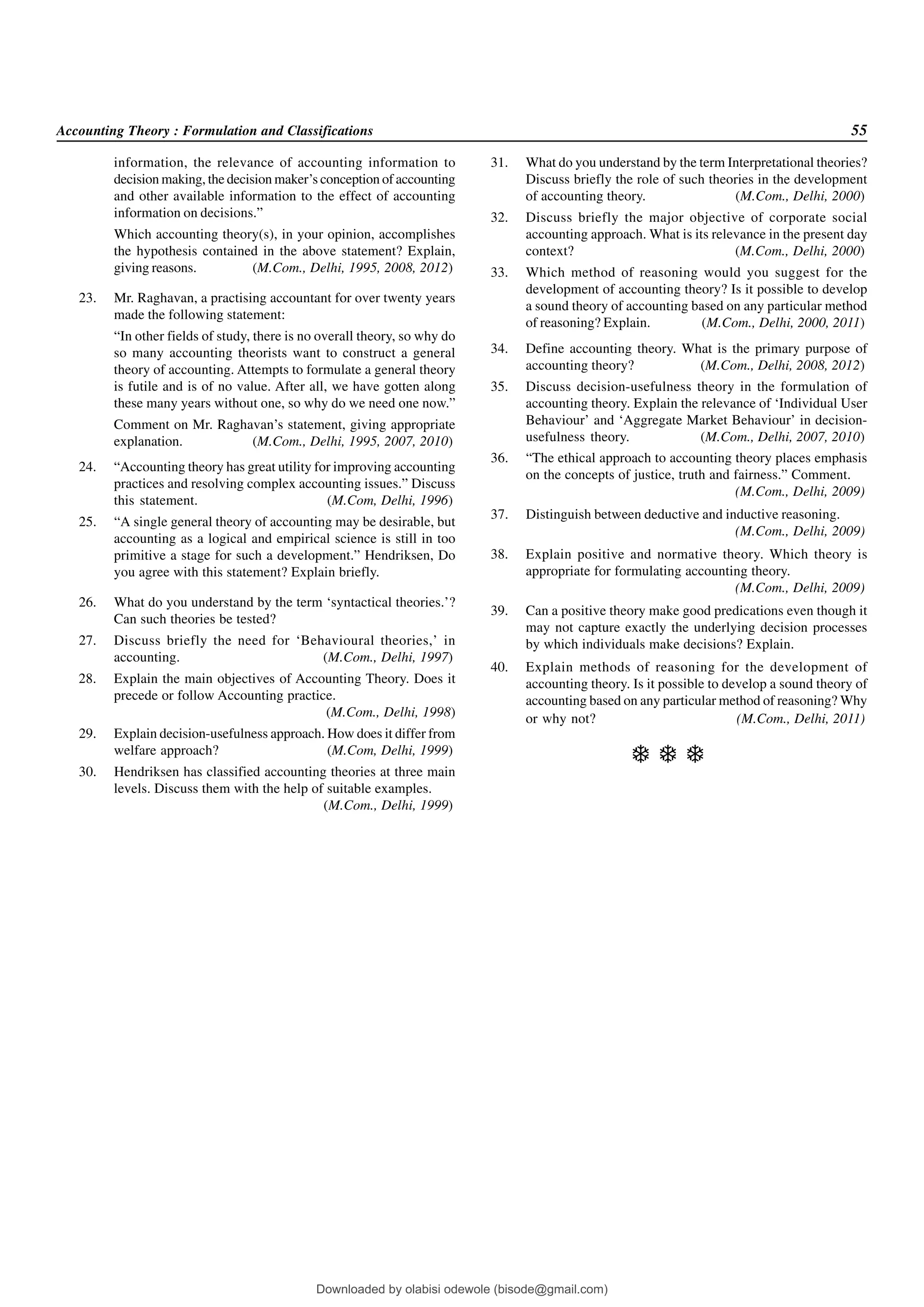 Accounting Theory : Formulation and Classifications 55
information, the relevance of accounting information to
decision making, the decision maker’s conception of accounting
and other available information to the effect of accounting
information on decisions.”
Which accounting theory(s), in your opinion, accomplishes
the hypothesis contained in the above statement? Explain,
giving reasons. (M.Com., Delhi, 1995, 2008, 2012)
23. Mr. Raghavan, a practising accountant for over twenty years
made the following statement:
“In other fields of study, there is no overall theory, so why do
so many accounting theorists want to construct a general
theory of accounting. Attempts to formulate a general theory
is futile and is of no value. After all, we have gotten along
these many years without one, so why do we need one now.”
Comment on Mr. Raghavan’s statement, giving appropriate
explanation. (M.Com., Delhi, 1995, 2007, 2010)
24. “Accounting theory has great utility for improving accounting
practices and resolving complex accounting issues.” Discuss
this statement. (M.Com, Delhi, 1996)
25. “A single general theory of accounting may be desirable, but
accounting as a logical and empirical science is still in too
primitive a stage for such a development.” Hendriksen, Do
you agree with this statement? Explain briefly.
26. What do you understand by the term ‘syntactical theories.’?
Can such theories be tested?
27. Discuss briefly the need for ‘Behavioural theories,’ in
accounting. (M.Com., Delhi, 1997)
28. Explain the main objectives of Accounting Theory. Does it
precede or follow Accounting practice.
(M.Com., Delhi, 1998)
29. Explain decision-usefulness approach. How does it differ from
welfare approach? (M.Com, Delhi, 1999)
30. Hendriksen has classified accounting theories at three main
levels. Discuss them with the help of suitable examples.
(M.Com., Delhi, 1999)
31. What do you understand by the term Interpretational theories?
Discuss briefly the role of such theories in the development
of accounting theory. (M.Com., Delhi, 2000)
32. Discuss briefly the major objective of corporate social
accounting approach. What is its relevance in the present day
context? (M.Com., Delhi, 2000)
33. Which method of reasoning would you suggest for the
development of accounting theory? Is it possible to develop
a sound theory of accounting based on any particular method
of reasoning? Explain. (M.Com., Delhi, 2000, 2011)
34. Define accounting theory. What is the primary purpose of
accounting theory? (M.Com., Delhi, 2008, 2012)
35. Discuss decision-usefulness theory in the formulation of
accounting theory. Explain the relevance of ‘Individual User
Behaviour’ and ‘Aggregate Market Behaviour’ in decision-
usefulness theory. (M.Com., Delhi, 2007, 2010)
36. “The ethical approach to accounting theory places emphasis
on the concepts of justice, truth and fairness.” Comment.
(M.Com., Delhi, 2009)
37. Distinguish between deductive and inductive reasoning.
(M.Com., Delhi, 2009)
38. Explain positive and normative theory. Which theory is
appropriate for formulating accounting theory.
(M.Com., Delhi, 2009)
39. Can a positive theory make good predications even though it
may not capture exactly the underlying decision processes
by which individuals make decisions? Explain.
40. Explain methods of reasoning for the development of
accounting theory. Is it possible to develop a sound theory of
accounting based on any particular method of reasoning? Why
or why not? (M.Com., Delhi, 2011)
  
Downloaded by olabisi odewole (bisode@gmail.com)
lOMoARcPSD|51433299
 