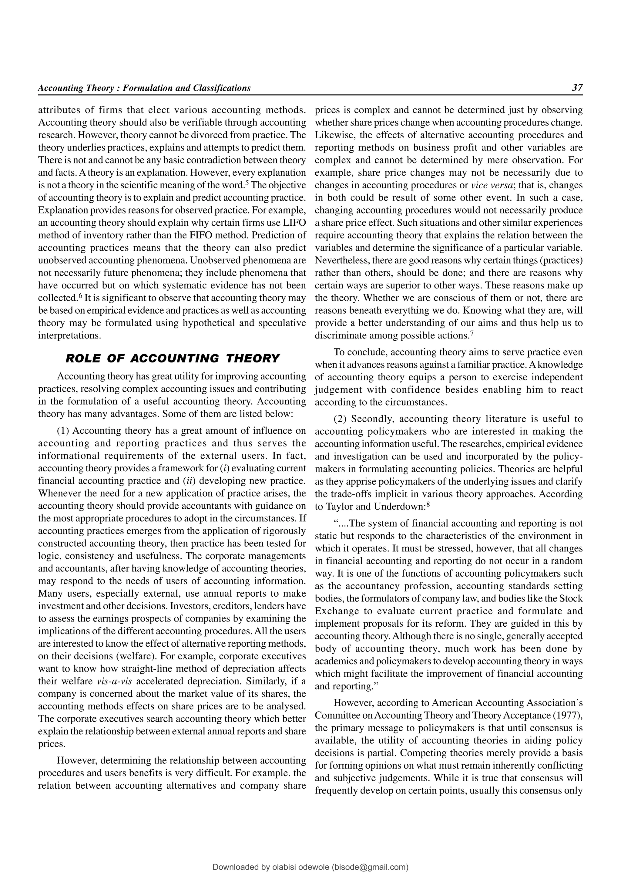 Accounting Theory : Formulation and Classifications 37
attributes of firms that elect various accounting methods.
Accounting theory should also be verifiable through accounting
research. However, theory cannot be divorced from practice. The
theory underlies practices, explains and attempts to predict them.
There is not and cannot be any basic contradiction between theory
and facts.Atheory is an explanation. However, every explanation
is not a theory in the scientific meaning of the word.5 The objective
of accounting theory is to explain and predict accounting practice.
Explanation provides reasons for observed practice. For example,
an accounting theory should explain why certain firms use LIFO
method of inventory rather than the FIFO method. Prediction of
accounting practices means that the theory can also predict
unobserved accounting phenomena. Unobserved phenomena are
not necessarily future phenomena; they include phenomena that
have occurred but on which systematic evidence has not been
collected.6 It is significant to observe that accounting theory may
be based on empirical evidence and practices as well as accounting
theory may be formulated using hypothetical and speculative
interpretations.
ROLE OF ACCOUNTING THEORY
Accounting theory has great utility for improving accounting
practices, resolving complex accounting issues and contributing
in the formulation of a useful accounting theory. Accounting
theory has many advantages. Some of them are listed below:
(1) Accounting theory has a great amount of influence on
accounting and reporting practices and thus serves the
informational requirements of the external users. In fact,
accounting theory provides a framework for (i) evaluating current
financial accounting practice and (ii) developing new practice.
Whenever the need for a new application of practice arises, the
accounting theory should provide accountants with guidance on
the most appropriate procedures to adopt in the circumstances. If
accounting practices emerges from the application of rigorously
constructed accounting theory, then practice has been tested for
logic, consistency and usefulness. The corporate managements
and accountants, after having knowledge of accounting theories,
may respond to the needs of users of accounting information.
Many users, especially external, use annual reports to make
investment and other decisions. Investors, creditors, lenders have
to assess the earnings prospects of companies by examining the
implications of the different accounting procedures.All the users
are interested to know the effect of alternative reporting methods,
on their decisions (welfare). For example, corporate executives
want to know how straight-line method of depreciation affects
their welfare vis-a-vis accelerated depreciation. Similarly, if a
company is concerned about the market value of its shares, the
accounting methods effects on share prices are to be analysed.
The corporate executives search accounting theory which better
explain the relationship between external annual reports and share
prices.
However, determining the relationship between accounting
procedures and users benefits is very difficult. For example. the
relation between accounting alternatives and company share
prices is complex and cannot be determined just by observing
whether share prices change when accounting procedures change.
Likewise, the effects of alternative accounting procedures and
reporting methods on business profit and other variables are
complex and cannot be determined by mere observation. For
example, share price changes may not be necessarily due to
changes in accounting procedures or vice versa; that is, changes
in both could be result of some other event. In such a case,
changing accounting procedures would not necessarily produce
a share price effect. Such situations and other similar experiences
require accounting theory that explains the relation between the
variables and determine the significance of a particular variable.
Nevertheless, there are good reasons why certain things (practices)
rather than others, should be done; and there are reasons why
certain ways are superior to other ways. These reasons make up
the theory. Whether we are conscious of them or not, there are
reasons beneath everything we do. Knowing what they are, will
provide a better understanding of our aims and thus help us to
discriminate among possible actions.7
To conclude, accounting theory aims to serve practice even
when it advances reasons against a familiar practice.Aknowledge
of accounting theory equips a person to exercise independent
judgement with confidence besides enabling him to react
according to the circumstances.
(2) Secondly, accounting theory literature is useful to
accounting policymakers who are interested in making the
accounting information useful. The researches, empirical evidence
and investigation can be used and incorporated by the policy-
makers in formulating accounting policies. Theories are helpful
as they apprise policymakers of the underlying issues and clarify
the trade-offs implicit in various theory approaches. According
to Taylor and Underdown:8
“....The system of financial accounting and reporting is not
static but responds to the characteristics of the environment in
which it operates. It must be stressed, however, that all changes
in financial accounting and reporting do not occur in a random
way. It is one of the functions of accounting policymakers such
as the accountancy profession, accounting standards setting
bodies, the formulators of company law, and bodies like the Stock
Exchange to evaluate current practice and formulate and
implement proposals for its reform. They are guided in this by
accounting theory.Although there is no single, generally accepted
body of accounting theory, much work has been done by
academics and policymakers to develop accounting theory in ways
which might facilitate the improvement of financial accounting
and reporting.”
However, according to American Accounting Association’s
Committee onAccounting Theory and TheoryAcceptance (1977),
the primary message to policymakers is that until consensus is
available, the utility of accounting theories in aiding policy
decisions is partial. Competing theories merely provide a basis
for forming opinions on what must remain inherently conflicting
and subjective judgements. While it is true that consensus will
frequently develop on certain points, usually this consensus only
Downloaded by olabisi odewole (bisode@gmail.com)
lOMoARcPSD|51433299
 