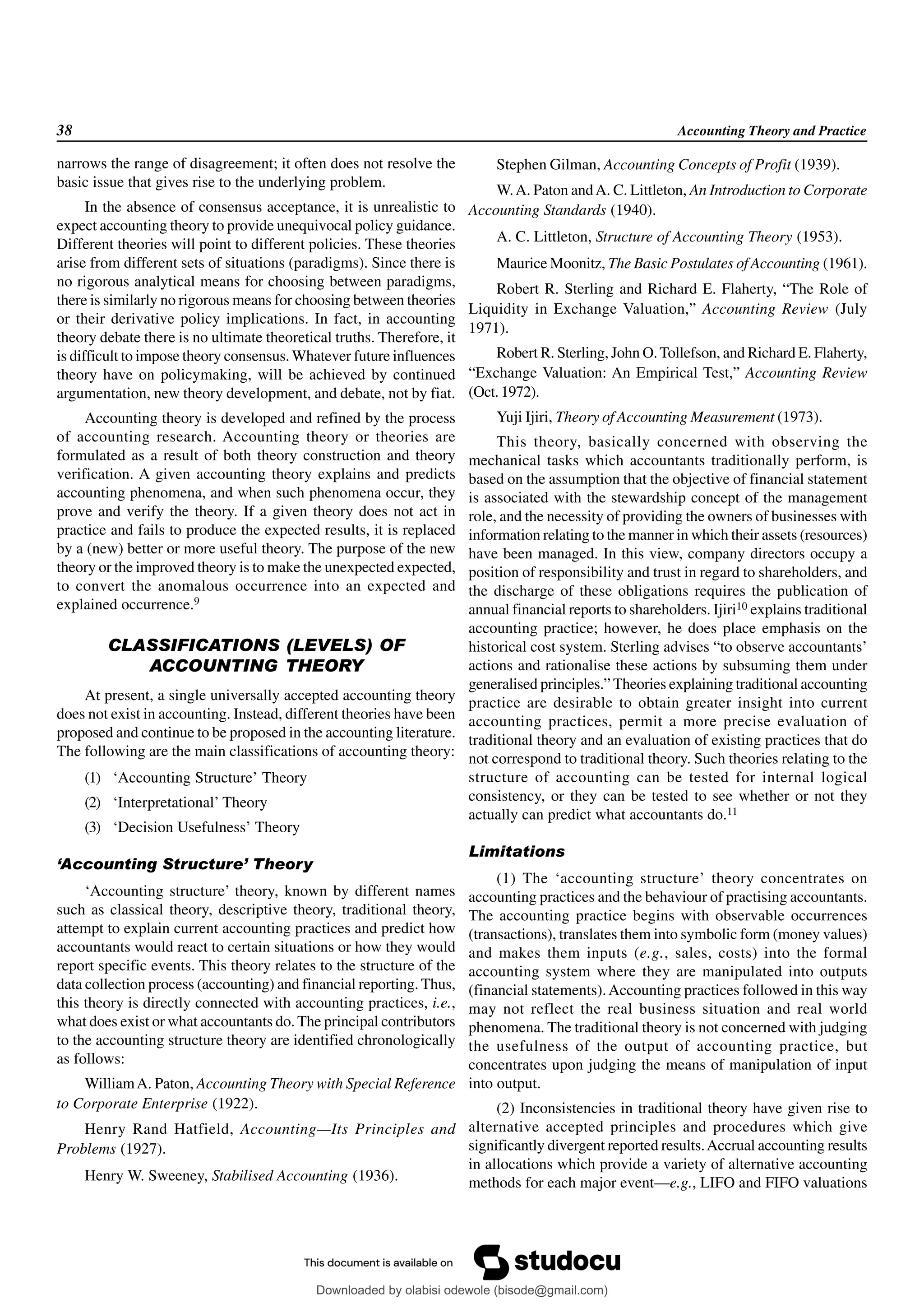 38 Accounting Theory and Practice
narrows the range of disagreement; it often does not resolve the
basic issue that gives rise to the underlying problem.
In the absence of consensus acceptance, it is unrealistic to
expect accounting theory to provide unequivocal policy guidance.
Different theories will point to different policies. These theories
arise from different sets of situations (paradigms). Since there is
no rigorous analytical means for choosing between paradigms,
there is similarly no rigorous means for choosing between theories
or their derivative policy implications. In fact, in accounting
theory debate there is no ultimate theoretical truths. Therefore, it
is difficult to impose theory consensus.Whatever future influences
theory have on policymaking, will be achieved by continued
argumentation, new theory development, and debate, not by fiat.
Accounting theory is developed and refined by the process
of accounting research. Accounting theory or theories are
formulated as a result of both theory construction and theory
verification. A given accounting theory explains and predicts
accounting phenomena, and when such phenomena occur, they
prove and verify the theory. If a given theory does not act in
practice and fails to produce the expected results, it is replaced
by a (new) better or more useful theory. The purpose of the new
theory or the improved theory is to make the unexpected expected,
to convert the anomalous occurrence into an expected and
explained occurrence.9
CLASSIFICATIONS (LEVELS) OF
ACCOUNTING THEORY
At present, a single universally accepted accounting theory
does not exist in accounting. Instead, different theories have been
proposed and continue to be proposed in the accounting literature.
The following are the main classifications of accounting theory:
(1) ‘Accounting Structure’ Theory
(2) ‘Interpretational’ Theory
(3) ‘Decision Usefulness’ Theory
‘Accounting Structure’ Theory
‘Accounting structure’ theory, known by different names
such as classical theory, descriptive theory, traditional theory,
attempt to explain current accounting practices and predict how
accountants would react to certain situations or how they would
report specific events. This theory relates to the structure of the
data collection process (accounting) and financial reporting. Thus,
this theory is directly connected with accounting practices, i.e.,
what does exist or what accountants do. The principal contributors
to the accounting structure theory are identified chronologically
as follows:
WilliamA. Paton, Accounting Theory with Special Reference
to Corporate Enterprise (1922).
Henry Rand Hatfield, Accounting—Its Principles and
Problems (1927).
Henry W. Sweeney, Stabilised Accounting (1936).
Stephen Gilman, Accounting Concepts of Profit (1939).
W.A. Paton andA. C. Littleton, An Introduction to Corporate
Accounting Standards (1940).
A. C. Littleton, Structure of Accounting Theory (1953).
Maurice Moonitz, The Basic Postulates of Accounting (1961).
Robert R. Sterling and Richard E. Flaherty, “The Role of
Liquidity in Exchange Valuation,” Accounting Review (July
1971).
Robert R. Sterling, John O.Tollefson, and Richard E. Flaherty,
“Exchange Valuation: An Empirical Test,” Accounting Review
(Oct.1972).
Yuji Ijiri, Theory of Accounting Measurement (1973).
This theory, basically concerned with observing the
mechanical tasks which accountants traditionally perform, is
based on the assumption that the objective of financial statement
is associated with the stewardship concept of the management
role, and the necessity of providing the owners of businesses with
information relating to the manner in which their assets (resources)
have been managed. In this view, company directors occupy a
position of responsibility and trust in regard to shareholders, and
the discharge of these obligations requires the publication of
annual financial reports to shareholders. Ijiri10 explains traditional
accounting practice; however, he does place emphasis on the
historical cost system. Sterling advises “to observe accountants’
actions and rationalise these actions by subsuming them under
generalised principles.” Theories explaining traditional accounting
practice are desirable to obtain greater insight into current
accounting practices, permit a more precise evaluation of
traditional theory and an evaluation of existing practices that do
not correspond to traditional theory. Such theories relating to the
structure of accounting can be tested for internal logical
consistency, or they can be tested to see whether or not they
actually can predict what accountants do.11
Limitations
(1) The ‘accounting structure’ theory concentrates on
accounting practices and the behaviour of practising accountants.
The accounting practice begins with observable occurrences
(transactions), translates them into symbolic form (money values)
and makes them inputs (e.g., sales, costs) into the formal
accounting system where they are manipulated into outputs
(financial statements).Accounting practices followed in this way
may not reflect the real business situation and real world
phenomena. The traditional theory is not concerned with judging
the usefulness of the output of accounting practice, but
concentrates upon judging the means of manipulation of input
into output.
(2) Inconsistencies in traditional theory have given rise to
alternative accepted principles and procedures which give
significantly divergent reported results.Accrual accounting results
in allocations which provide a variety of alternative accounting
methods for each major event—e.g., LIFO and FIFO valuations
Downloaded by olabisi odewole (bisode@gmail.com)
lOMoARcPSD|51433299
 