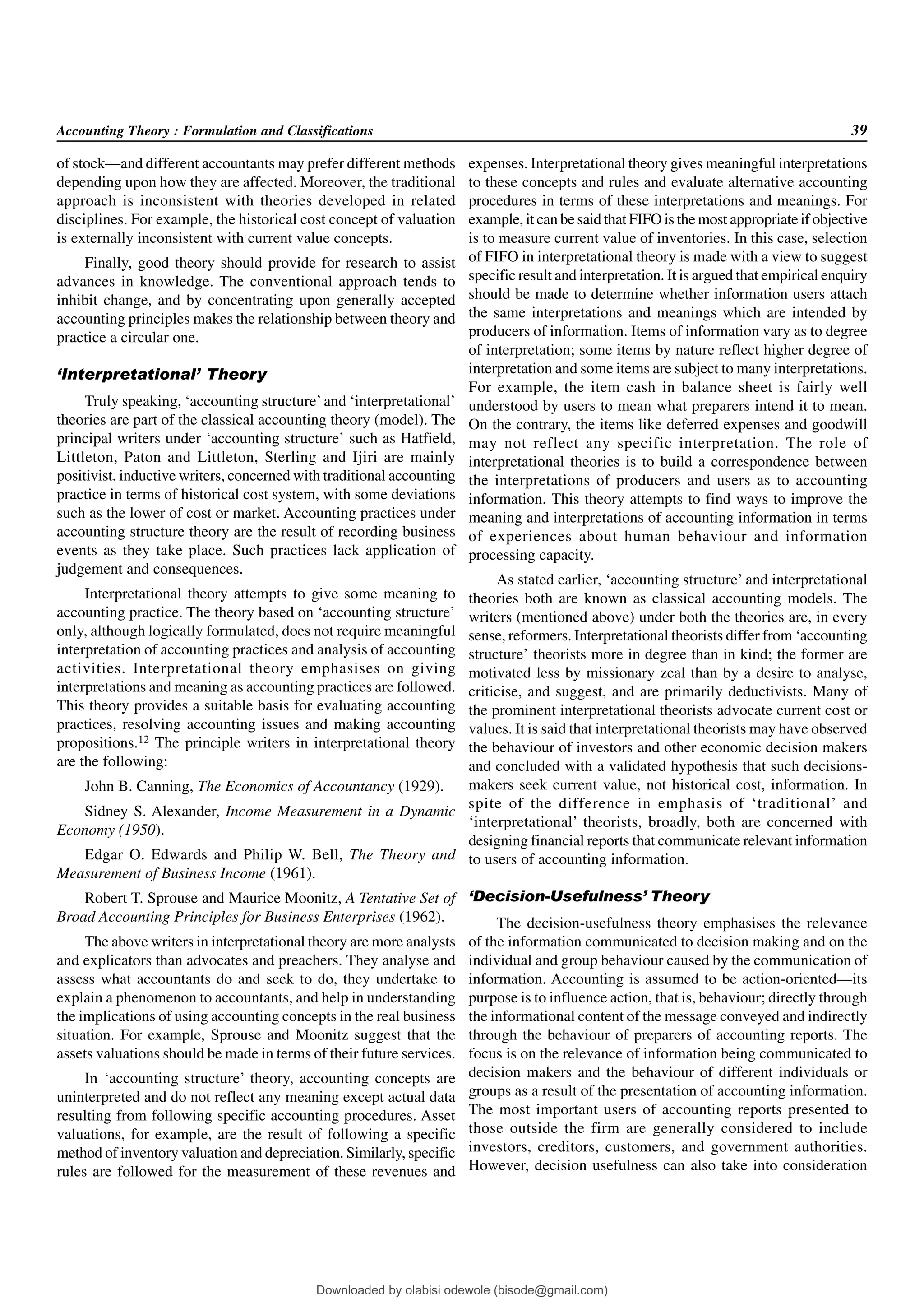 Accounting Theory : Formulation and Classifications 39
of stock—and different accountants may prefer different methods
depending upon how they are affected. Moreover, the traditional
approach is inconsistent with theories developed in related
disciplines. For example, the historical cost concept of valuation
is externally inconsistent with current value concepts.
Finally, good theory should provide for research to assist
advances in knowledge. The conventional approach tends to
inhibit change, and by concentrating upon generally accepted
accounting principles makes the relationship between theory and
practice a circular one.
‘Interpretational’ Theory
Truly speaking, ‘accounting structure’and ‘interpretational’
theories are part of the classical accounting theory (model). The
principal writers under ‘accounting structure’ such as Hatfield,
Littleton, Paton and Littleton, Sterling and Ijiri are mainly
positivist, inductive writers, concerned with traditional accounting
practice in terms of historical cost system, with some deviations
such as the lower of cost or market. Accounting practices under
accounting structure theory are the result of recording business
events as they take place. Such practices lack application of
judgement and consequences.
Interpretational theory attempts to give some meaning to
accounting practice. The theory based on ‘accounting structure’
only, although logically formulated, does not require meaningful
interpretation of accounting practices and analysis of accounting
activities. Interpretational theory emphasises on giving
interpretations and meaning as accounting practices are followed.
This theory provides a suitable basis for evaluating accounting
practices, resolving accounting issues and making accounting
propositions.12 The principle writers in interpretational theory
are the following:
John B. Canning, The Economics of Accountancy (1929).
Sidney S. Alexander, Income Measurement in a Dynamic
Economy (1950).
Edgar O. Edwards and Philip W. Bell, The Theory and
Measurement of Business Income (1961).
Robert T. Sprouse and Maurice Moonitz, A Tentative Set of
Broad Accounting Principles for Business Enterprises (1962).
The above writers in interpretational theory are more analysts
and explicators than advocates and preachers. They analyse and
assess what accountants do and seek to do, they undertake to
explain a phenomenon to accountants, and help in understanding
the implications of using accounting concepts in the real business
situation. For example, Sprouse and Moonitz suggest that the
assets valuations should be made in terms of their future services.
In ‘accounting structure’ theory, accounting concepts are
uninterpreted and do not reflect any meaning except actual data
resulting from following specific accounting procedures. Asset
valuations, for example, are the result of following a specific
method of inventory valuation and depreciation. Similarly, specific
rules are followed for the measurement of these revenues and
expenses. Interpretational theory gives meaningful interpretations
to these concepts and rules and evaluate alternative accounting
procedures in terms of these interpretations and meanings. For
example, it can be said that FIFO is the most appropriate if objective
is to measure current value of inventories. In this case, selection
of FIFO in interpretational theory is made with a view to suggest
specific result and interpretation. It is argued that empirical enquiry
should be made to determine whether information users attach
the same interpretations and meanings which are intended by
producers of information. Items of information vary as to degree
of interpretation; some items by nature reflect higher degree of
interpretation and some items are subject to many interpretations.
For example, the item cash in balance sheet is fairly well
understood by users to mean what preparers intend it to mean.
On the contrary, the items like deferred expenses and goodwill
may not reflect any specific interpretation. The role of
interpretational theories is to build a correspondence between
the interpretations of producers and users as to accounting
information. This theory attempts to find ways to improve the
meaning and interpretations of accounting information in terms
of experiences about human behaviour and information
processing capacity.
As stated earlier, ‘accounting structure’ and interpretational
theories both are known as classical accounting models. The
writers (mentioned above) under both the theories are, in every
sense, reformers. Interpretational theorists differ from ‘accounting
structure’ theorists more in degree than in kind; the former are
motivated less by missionary zeal than by a desire to analyse,
criticise, and suggest, and are primarily deductivists. Many of
the prominent interpretational theorists advocate current cost or
values. It is said that interpretational theorists may have observed
the behaviour of investors and other economic decision makers
and concluded with a validated hypothesis that such decisions-
makers seek current value, not historical cost, information. In
spite of the difference in emphasis of ‘traditional’ and
‘interpretational’ theorists, broadly, both are concerned with
designing financial reports that communicate relevant information
to users of accounting information.
‘Decision-Usefulness’ Theory
The decision-usefulness theory emphasises the relevance
of the information communicated to decision making and on the
individual and group behaviour caused by the communication of
information. Accounting is assumed to be action-oriented—its
purpose is to influence action, that is, behaviour; directly through
the informational content of the message conveyed and indirectly
through the behaviour of preparers of accounting reports. The
focus is on the relevance of information being communicated to
decision makers and the behaviour of different individuals or
groups as a result of the presentation of accounting information.
The most important users of accounting reports presented to
those outside the firm are generally considered to include
investors, creditors, customers, and government authorities.
However, decision usefulness can also take into consideration
Downloaded by olabisi odewole (bisode@gmail.com)
lOMoARcPSD|51433299
 