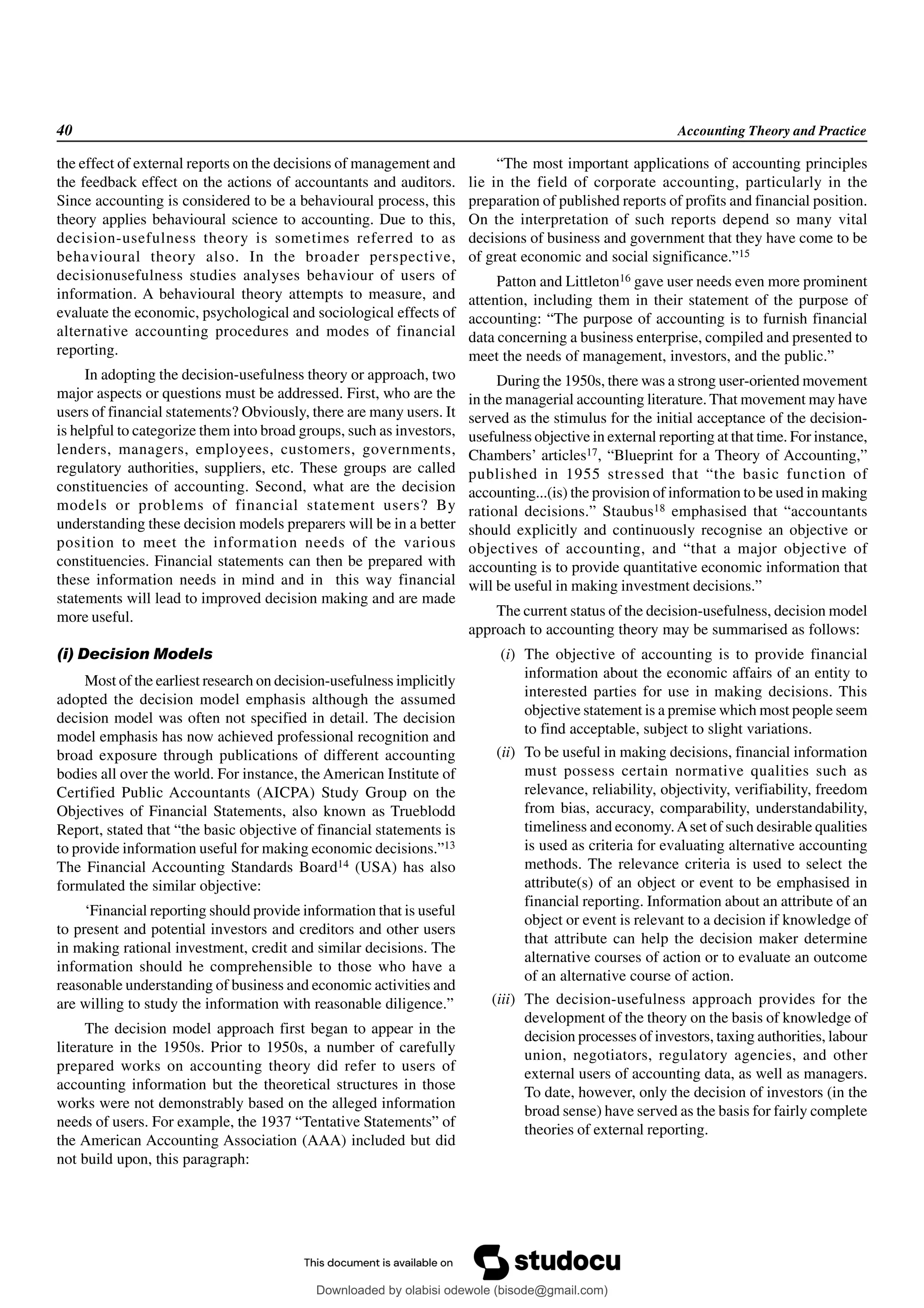 40 Accounting Theory and Practice
the effect of external reports on the decisions of management and
the feedback effect on the actions of accountants and auditors.
Since accounting is considered to be a behavioural process, this
theory applies behavioural science to accounting. Due to this,
decision-usefulness theory is sometimes referred to as
behavioural theory also. In the broader perspective,
decisionusefulness studies analyses behaviour of users of
information. A behavioural theory attempts to measure, and
evaluate the economic, psychological and sociological effects of
alternative accounting procedures and modes of financial
reporting.
In adopting the decision-usefulness theory or approach, two
major aspects or questions must be addressed. First, who are the
users of financial statements? Obviously, there are many users. It
is helpful to categorize them into broad groups, such as investors,
lenders, managers, employees, customers, governments,
regulatory authorities, suppliers, etc. These groups are called
constituencies of accounting. Second, what are the decision
models or problems of financial statement users? By
understanding these decision models preparers will be in a better
position to meet the information needs of the various
constituencies. Financial statements can then be prepared with
these information needs in mind and in this way financial
statements will lead to improved decision making and are made
more useful.
(i) Decision Models
Most of the earliest research on decision-usefulness implicitly
adopted the decision model emphasis although the assumed
decision model was often not specified in detail. The decision
model emphasis has now achieved professional recognition and
broad exposure through publications of different accounting
bodies all over the world. For instance, the American Institute of
Certified Public Accountants (AICPA) Study Group on the
Objectives of Financial Statements, also known as Trueblodd
Report, stated that “the basic objective of financial statements is
to provide information useful for making economic decisions.”13
The Financial Accounting Standards Board14 (USA) has also
formulated the similar objective:
‘Financial reporting should provide information that is useful
to present and potential investors and creditors and other users
in making rational investment, credit and similar decisions. The
information should he comprehensible to those who have a
reasonable understanding of business and economic activities and
are willing to study the information with reasonable diligence.”
The decision model approach first began to appear in the
literature in the 1950s. Prior to 1950s, a number of carefully
prepared works on accounting theory did refer to users of
accounting information but the theoretical structures in those
works were not demonstrably based on the alleged information
needs of users. For example, the 1937 “Tentative Statements” of
the American Accounting Association (AAA) included but did
not build upon, this paragraph:
“The most important applications of accounting principles
lie in the field of corporate accounting, particularly in the
preparation of published reports of profits and financial position.
On the interpretation of such reports depend so many vital
decisions of business and government that they have come to be
of great economic and social significance.”15
Patton and Littleton16 gave user needs even more prominent
attention, including them in their statement of the purpose of
accounting: “The purpose of accounting is to furnish financial
data concerning a business enterprise, compiled and presented to
meet the needs of management, investors, and the public.”
During the 1950s, there was a strong user-oriented movement
in the managerial accounting literature. That movement may have
served as the stimulus for the initial acceptance of the decision-
usefulness objective in external reporting at that time. For instance,
Chambers’ articles17, “Blueprint for a Theory of Accounting,”
published in 1955 stressed that “the basic function of
accounting...(is) the provision of information to be used in making
rational decisions.” Staubus18 emphasised that “accountants
should explicitly and continuously recognise an objective or
objectives of accounting, and “that a major objective of
accounting is to provide quantitative economic information that
will be useful in making investment decisions.”
The current status of the decision-usefulness, decision model
approach to accounting theory may be summarised as follows:
(i) The objective of accounting is to provide financial
information about the economic affairs of an entity to
interested parties for use in making decisions. This
objective statement is a premise which most people seem
to find acceptable, subject to slight variations.
(ii) To be useful in making decisions, financial information
must possess certain normative qualities such as
relevance, reliability, objectivity, verifiability, freedom
from bias, accuracy, comparability, understandability,
timeliness and economy.Aset of such desirable qualities
is used as criteria for evaluating alternative accounting
methods. The relevance criteria is used to select the
attribute(s) of an object or event to be emphasised in
financial reporting. Information about an attribute of an
object or event is relevant to a decision if knowledge of
that attribute can help the decision maker determine
alternative courses of action or to evaluate an outcome
of an alternative course of action.
(iii) The decision-usefulness approach provides for the
development of the theory on the basis of knowledge of
decision processes of investors, taxing authorities, labour
union, negotiators, regulatory agencies, and other
external users of accounting data, as well as managers.
To date, however, only the decision of investors (in the
broad sense) have served as the basis for fairly complete
theories of external reporting.
Downloaded by olabisi odewole (bisode@gmail.com)
lOMoARcPSD|51433299
 