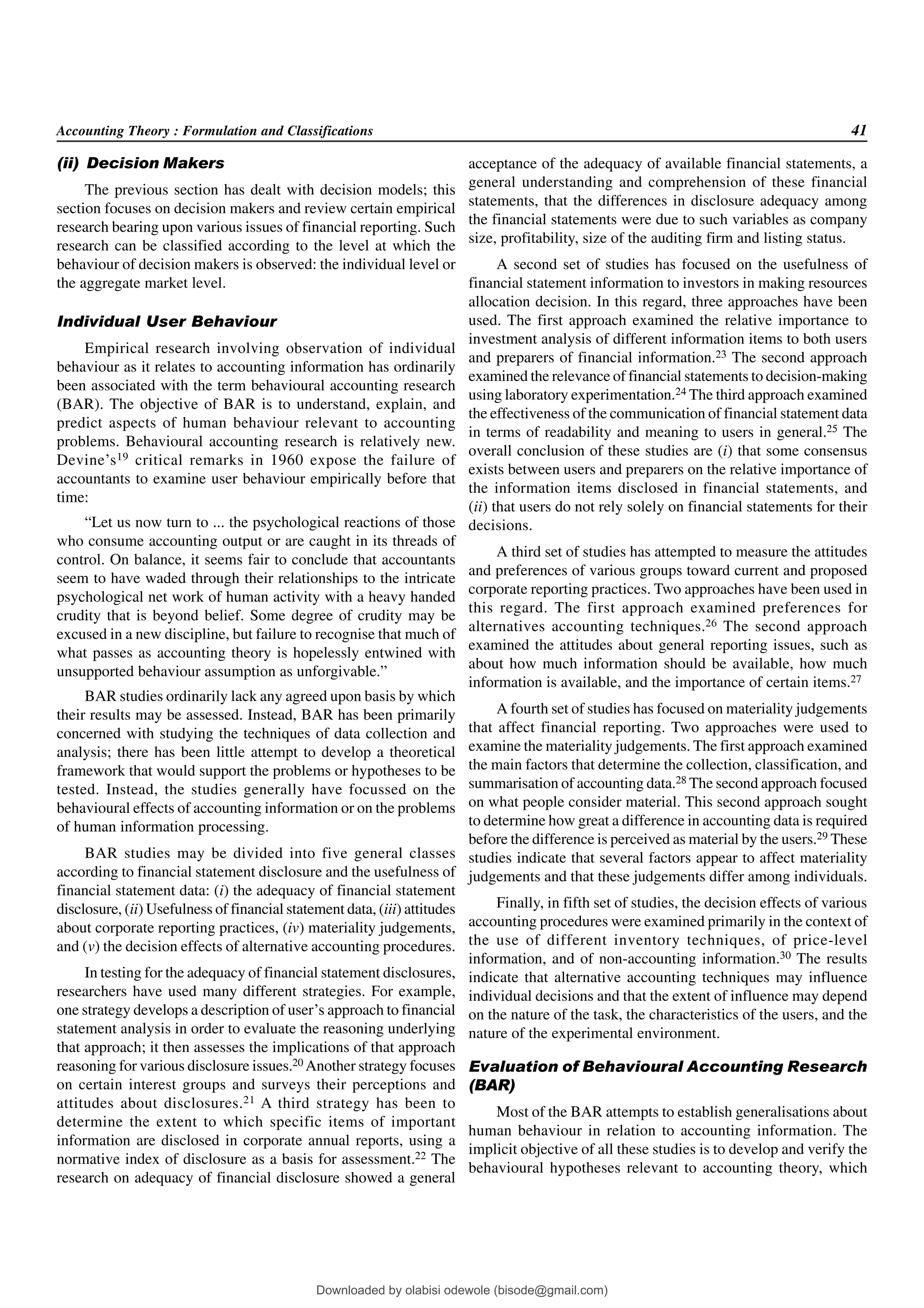 Accounting Theory : Formulation and Classifications 41
(ii) Decision Makers
The previous section has dealt with decision models; this
section focuses on decision makers and review certain empirical
research bearing upon various issues of financial reporting. Such
research can be classified according to the level at which the
behaviour of decision makers is observed: the individual level or
the aggregate market level.
Individual User Behaviour
Empirical research involving observation of individual
behaviour as it relates to accounting information has ordinarily
been associated with the term behavioural accounting research
(BAR). The objective of BAR is to understand, explain, and
predict aspects of human behaviour relevant to accounting
problems. Behavioural accounting research is relatively new.
Devine’s19 critical remarks in 1960 expose the failure of
accountants to examine user behaviour empirically before that
time:
“Let us now turn to ... the psychological reactions of those
who consume accounting output or are caught in its threads of
control. On balance, it seems fair to conclude that accountants
seem to have waded through their relationships to the intricate
psychological net work of human activity with a heavy handed
crudity that is beyond belief. Some degree of crudity may be
excused in a new discipline, but failure to recognise that much of
what passes as accounting theory is hopelessly entwined with
unsupported behaviour assumption as unforgivable.”
BAR studies ordinarily lack any agreed upon basis by which
their results may be assessed. Instead, BAR has been primarily
concerned with studying the techniques of data collection and
analysis; there has been little attempt to develop a theoretical
framework that would support the problems or hypotheses to be
tested. Instead, the studies generally have focussed on the
behavioural effects of accounting information or on the problems
of human information processing.
BAR studies may be divided into five general classes
according to financial statement disclosure and the usefulness of
financial statement data: (i) the adequacy of financial statement
disclosure, (ii) Usefulness of financial statement data, (iii) attitudes
about corporate reporting practices, (iv) materiality judgements,
and (v) the decision effects of alternative accounting procedures.
In testing for the adequacy of financial statement disclosures,
researchers have used many different strategies. For example,
one strategy develops a description of user’s approach to financial
statement analysis in order to evaluate the reasoning underlying
that approach; it then assesses the implications of that approach
reasoning for various disclosure issues.20 Another strategy focuses
on certain interest groups and surveys their perceptions and
attitudes about disclosures.21 A third strategy has been to
determine the extent to which specific items of important
information are disclosed in corporate annual reports, using a
normative index of disclosure as a basis for assessment.22 The
research on adequacy of financial disclosure showed a general
acceptance of the adequacy of available financial statements, a
general understanding and comprehension of these financial
statements, that the differences in disclosure adequacy among
the financial statements were due to such variables as company
size, profitability, size of the auditing firm and listing status.
A second set of studies has focused on the usefulness of
financial statement information to investors in making resources
allocation decision. In this regard, three approaches have been
used. The first approach examined the relative importance to
investment analysis of different information items to both users
and preparers of financial information.23 The second approach
examined the relevance of financial statements to decision-making
using laboratory experimentation.24 The third approach examined
the effectiveness of the communication of financial statement data
in terms of readability and meaning to users in general.25 The
overall conclusion of these studies are (i) that some consensus
exists between users and preparers on the relative importance of
the information items disclosed in financial statements, and
(ii) that users do not rely solely on financial statements for their
decisions.
A third set of studies has attempted to measure the attitudes
and preferences of various groups toward current and proposed
corporate reporting practices. Two approaches have been used in
this regard. The first approach examined preferences for
alternatives accounting techniques.26 The second approach
examined the attitudes about general reporting issues, such as
about how much information should be available, how much
information is available, and the importance of certain items.27
A fourth set of studies has focused on materiality judgements
that affect financial reporting. Two approaches were used to
examine the materiality judgements. The first approach examined
the main factors that determine the collection, classification, and
summarisation of accounting data.28 The second approach focused
on what people consider material. This second approach sought
to determine how great a difference in accounting data is required
before the difference is perceived as material by the users.29 These
studies indicate that several factors appear to affect materiality
judgements and that these judgements differ among individuals.
Finally, in fifth set of studies, the decision effects of various
accounting procedures were examined primarily in the context of
the use of different inventory techniques, of price-level
information, and of non-accounting information.30 The results
indicate that alternative accounting techniques may influence
individual decisions and that the extent of influence may depend
on the nature of the task, the characteristics of the users, and the
nature of the experimental environment.
Evaluation of Behavioural Accounting Research
(BAR)
Most of the BAR attempts to establish generalisations about
human behaviour in relation to accounting information. The
implicit objective of all these studies is to develop and verify the
behavioural hypotheses relevant to accounting theory, which
Downloaded by olabisi odewole (bisode@gmail.com)
lOMoARcPSD|51433299
 