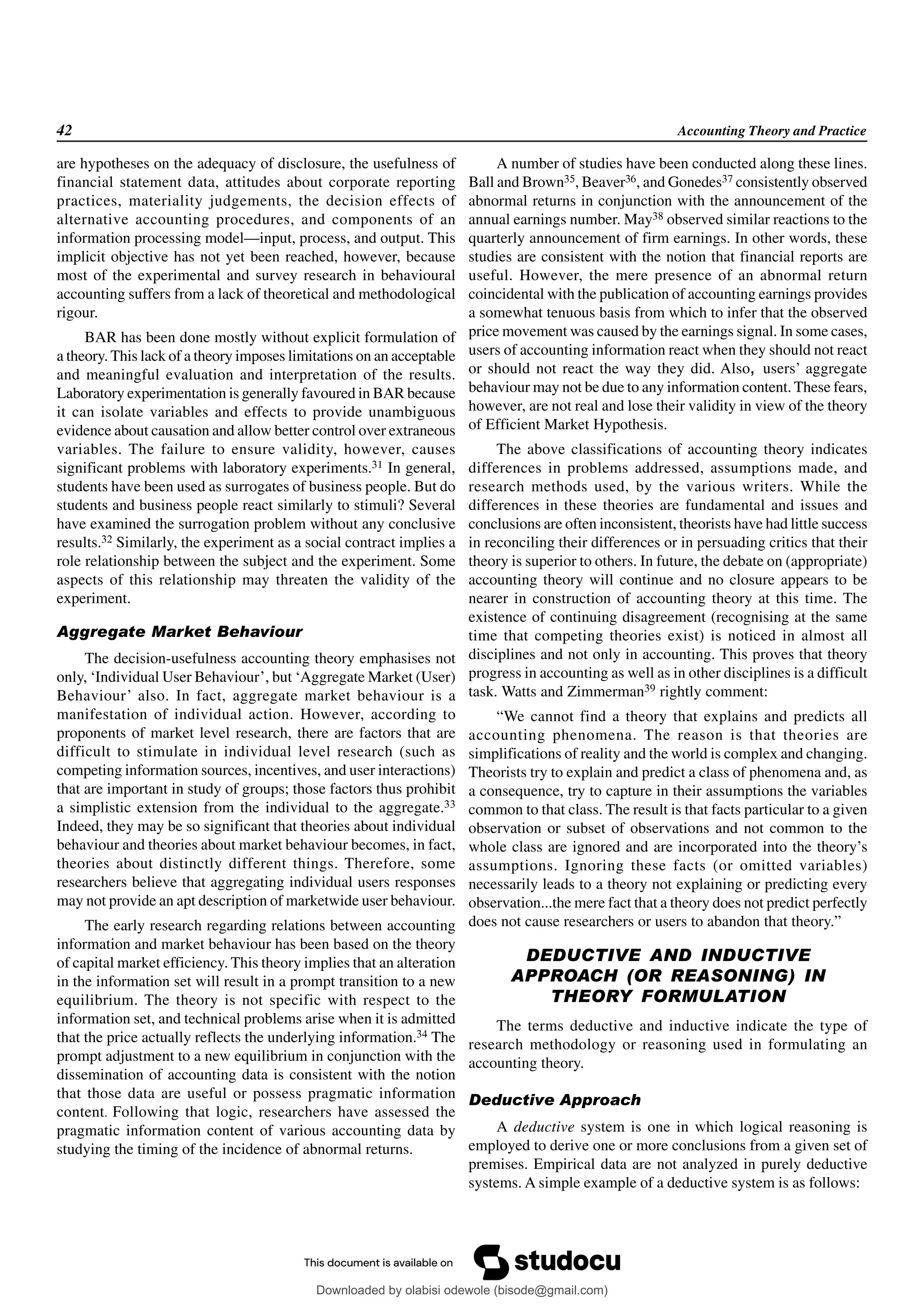 42 Accounting Theory and Practice
are hypotheses on the adequacy of disclosure, the usefulness of
financial statement data, attitudes about corporate reporting
practices, materiality judgements, the decision effects of
alternative accounting procedures, and components of an
information processing model—input, process, and output. This
implicit objective has not yet been reached, however, because
most of the experimental and survey research in behavioural
accounting suffers from a lack of theoretical and methodological
rigour.
BAR has been done mostly without explicit formulation of
a theory. This lack of a theory imposes limitations on an acceptable
and meaningful evaluation and interpretation of the results.
Laboratory experimentation is generally favoured in BAR because
it can isolate variables and effects to provide unambiguous
evidence about causation and allow better control over extraneous
variables. The failure to ensure validity, however, causes
significant problems with laboratory experiments.31 In general,
students have been used as surrogates of business people. But do
students and business people react similarly to stimuli? Several
have examined the surrogation problem without any conclusive
results.32 Similarly, the experiment as a social contract implies a
role relationship between the subject and the experiment. Some
aspects of this relationship may threaten the validity of the
experiment.
Aggregate Market Behaviour
The decision-usefulness accounting theory emphasises not
only, ‘Individual User Behaviour’, but ‘Aggregate Market (User)
Behaviour’ also. In fact, aggregate market behaviour is a
manifestation of individual action. However, according to
proponents of market level research, there are factors that are
difficult to stimulate in individual level research (such as
competing information sources, incentives, and user interactions)
that are important in study of groups; those factors thus prohibit
a simplistic extension from the individual to the aggregate.33
Indeed, they may be so significant that theories about individual
behaviour and theories about market behaviour becomes, in fact,
theories about distinctly different things. Therefore, some
researchers believe that aggregating individual users responses
may not provide an apt description of marketwide user behaviour.
The early research regarding relations between accounting
information and market behaviour has been based on the theory
of capital market efficiency. This theory implies that an alteration
in the information set will result in a prompt transition to a new
equilibrium. The theory is not specific with respect to the
information set, and technical problems arise when it is admitted
that the price actually reflects the underlying information.34 The
prompt adjustment to a new equilibrium in conjunction with the
dissemination of accounting data is consistent with the notion
that those data are useful or possess pragmatic information
content. Following that logic, researchers have assessed the
pragmatic information content of various accounting data by
studying the timing of the incidence of abnormal returns.
A number of studies have been conducted along these lines.
Ball and Brown35, Beaver36, and Gonedes37 consistently observed
abnormal returns in conjunction with the announcement of the
annual earnings number. May38 observed similar reactions to the
quarterly announcement of firm earnings. In other words, these
studies are consistent with the notion that financial reports are
useful. However, the mere presence of an abnormal return
coincidental with the publication of accounting earnings provides
a somewhat tenuous basis from which to infer that the observed
price movement was caused by the earnings signal. In some cases,
users of accounting information react when they should not react
or should not react the way they did. Also, users’ aggregate
behaviour may not be due to any information content. These fears,
however, are not real and lose their validity in view of the theory
of Efficient Market Hypothesis.
The above classifications of accounting theory indicates
differences in problems addressed, assumptions made, and
research methods used, by the various writers. While the
differences in these theories are fundamental and issues and
conclusions are often inconsistent, theorists have had little success
in reconciling their differences or in persuading critics that their
theory is superior to others. In future, the debate on (appropriate)
accounting theory will continue and no closure appears to be
nearer in construction of accounting theory at this time. The
existence of continuing disagreement (recognising at the same
time that competing theories exist) is noticed in almost all
disciplines and not only in accounting. This proves that theory
progress in accounting as well as in other disciplines is a difficult
task. Watts and Zimmerman39 rightly comment:
“We cannot find a theory that explains and predicts all
accounting phenomena. The reason is that theories are
simplifications of reality and the world is complex and changing.
Theorists try to explain and predict a class of phenomena and, as
a consequence, try to capture in their assumptions the variables
common to that class. The result is that facts particular to a given
observation or subset of observations and not common to the
whole class are ignored and are incorporated into the theory’s
assumptions. Ignoring these facts (or omitted variables)
necessarily leads to a theory not explaining or predicting every
observation...the mere fact that a theory does not predict perfectly
does not cause researchers or users to abandon that theory.”
DEDUCTIVE AND INDUCTIVE
APPROACH (OR REASONING) IN
THEORY FORMULATION
The terms deductive and inductive indicate the type of
research methodology or reasoning used in formulating an
accounting theory.
Deductive Approach
A deductive system is one in which logical reasoning is
employed to derive one or more conclusions from a given set of
premises. Empirical data are not analyzed in purely deductive
systems. A simple example of a deductive system is as follows:
Downloaded by olabisi odewole (bisode@gmail.com)
lOMoARcPSD|51433299
 