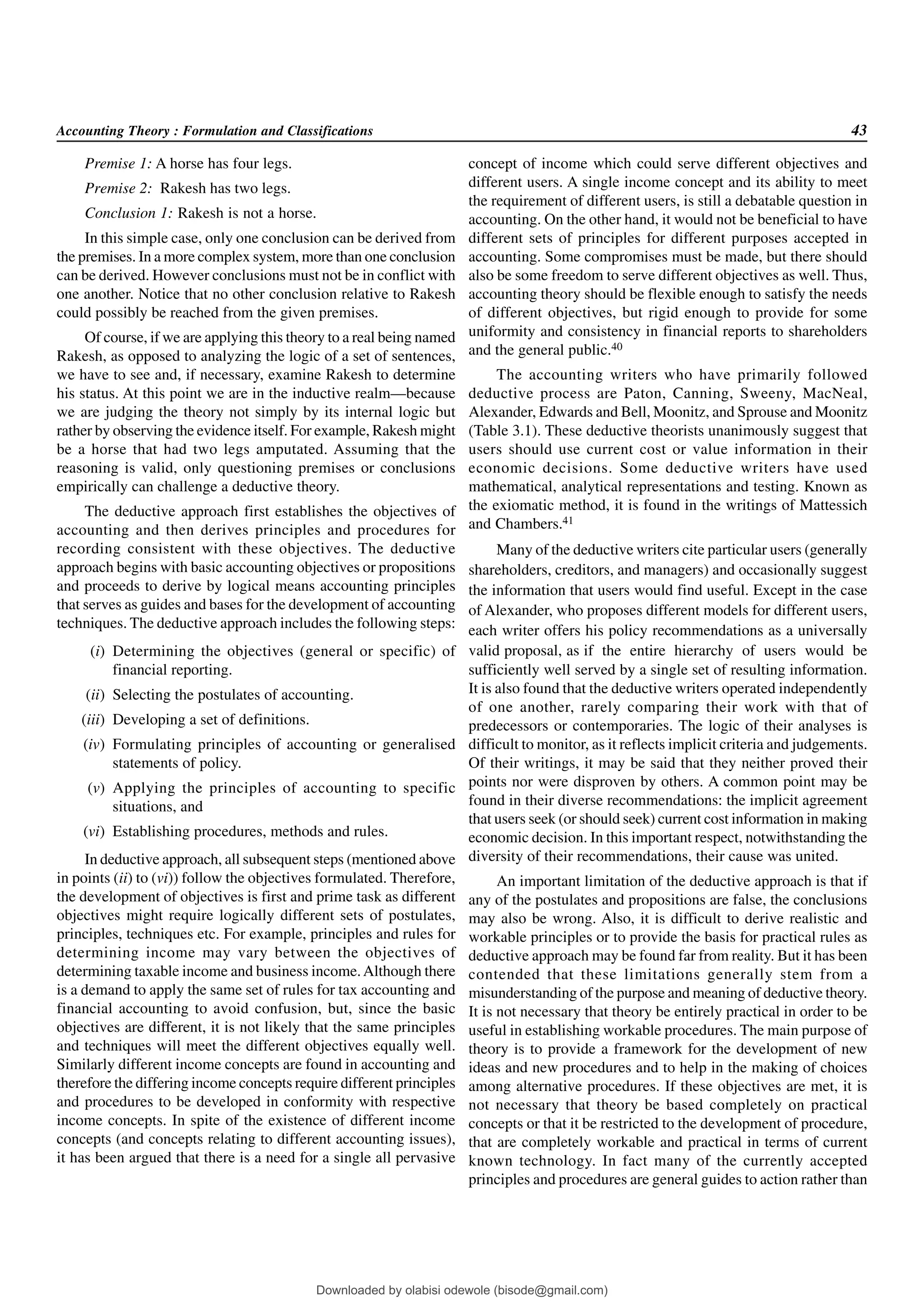 Accounting Theory : Formulation and Classifications 43
Premise 1: A horse has four legs.
Premise 2: Rakesh has two legs.
Conclusion 1: Rakesh is not a horse.
In this simple case, only one conclusion can be derived from
the premises. In a more complex system, more than one conclusion
can be derived. However conclusions must not be in conflict with
one another. Notice that no other conclusion relative to Rakesh
could possibly be reached from the given premises.
Of course, if we are applying this theory to a real being named
Rakesh, as opposed to analyzing the logic of a set of sentences,
we have to see and, if necessary, examine Rakesh to determine
his status. At this point we are in the inductive realm—because
we are judging the theory not simply by its internal logic but
rather by observing the evidence itself. For example, Rakesh might
be a horse that had two legs amputated. Assuming that the
reasoning is valid, only questioning premises or conclusions
empirically can challenge a deductive theory.
The deductive approach first establishes the objectives of
accounting and then derives principles and procedures for
recording consistent with these objectives. The deductive
approach begins with basic accounting objectives or propositions
and proceeds to derive by logical means accounting principles
that serves as guides and bases for the development of accounting
techniques. The deductive approach includes the following steps:
(i) Determining the objectives (general or specific) of
financial reporting.
(ii) Selecting the postulates of accounting.
(iii) Developing a set of definitions.
(iv) Formulating principles of accounting or generalised
statements of policy.
(v) Applying the principles of accounting to specific
situations, and
(vi) Establishing procedures, methods and rules.
In deductive approach, all subsequent steps (mentioned above
in points (ii) to (vi)) follow the objectives formulated. Therefore,
the development of objectives is first and prime task as different
objectives might require logically different sets of postulates,
principles, techniques etc. For example, principles and rules for
determining income may vary between the objectives of
determining taxable income and business income.Although there
is a demand to apply the same set of rules for tax accounting and
financial accounting to avoid confusion, but, since the basic
objectives are different, it is not likely that the same principles
and techniques will meet the different objectives equally well.
Similarly different income concepts are found in accounting and
therefore the differing income concepts require different principles
and procedures to be developed in conformity with respective
income concepts. In spite of the existence of different income
concepts (and concepts relating to different accounting issues),
it has been argued that there is a need for a single all pervasive
concept of income which could serve different objectives and
different users. A single income concept and its ability to meet
the requirement of different users, is still a debatable question in
accounting. On the other hand, it would not be beneficial to have
different sets of principles for different purposes accepted in
accounting. Some compromises must be made, but there should
also be some freedom to serve different objectives as well. Thus,
accounting theory should be flexible enough to satisfy the needs
of different objectives, but rigid enough to provide for some
uniformity and consistency in financial reports to shareholders
and the general public.40
The accounting writers who have primarily followed
deductive process are Paton, Canning, Sweeny, MacNeal,
Alexander, Edwards and Bell, Moonitz, and Sprouse and Moonitz
(Table 3.1). These deductive theorists unanimously suggest that
users should use current cost or value information in their
economic decisions. Some deductive writers have used
mathematical, analytical representations and testing. Known as
the exiomatic method, it is found in the writings of Mattessich
and Chambers.41
Many of the deductive writers cite particular users (generally
shareholders, creditors, and managers) and occasionally suggest
the information that users would find useful. Except in the case
of Alexander, who proposes different models for different users,
each writer offers his policy recommendations as a universally
valid proposal, as if the entire hierarchy of users would be
sufficiently well served by a single set of resulting information.
It is also found that the deductive writers operated independently
of one another, rarely comparing their work with that of
predecessors or contemporaries. The logic of their analyses is
difficult to monitor, as it reflects implicit criteria and judgements.
Of their writings, it may be said that they neither proved their
points nor were disproven by others. A common point may be
found in their diverse recommendations: the implicit agreement
that users seek (or should seek) current cost information in making
economic decision. In this important respect, notwithstanding the
diversity of their recommendations, their cause was united.
An important limitation of the deductive approach is that if
any of the postulates and propositions are false, the conclusions
may also be wrong. Also, it is difficult to derive realistic and
workable principles or to provide the basis for practical rules as
deductive approach may be found far from reality. But it has been
contended that these limitations generally stem from a
misunderstanding of the purpose and meaning of deductive theory.
It is not necessary that theory be entirely practical in order to be
useful in establishing workable procedures. The main purpose of
theory is to provide a framework for the development of new
ideas and new procedures and to help in the making of choices
among alternative procedures. If these objectives are met, it is
not necessary that theory be based completely on practical
concepts or that it be restricted to the development of procedure,
that are completely workable and practical in terms of current
known technology. In fact many of the currently accepted
principles and procedures are general guides to action rather than
Downloaded by olabisi odewole (bisode@gmail.com)
lOMoARcPSD|51433299
 