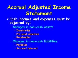 Accrual Adjusted Income
       Statement
 Cash incomes and expenses must be
  adjusted by:
  • Changes in non-cash assets
    • Inventories
    • Pre paid expenses
    • Receivables
  • Changes in non-cash liabilities
    • Payables
    • Accrued interest
 