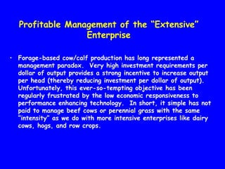 Profitable Management of the “Extensive”
                  Enterprise

• Forage-based cow/calf production has long represented a
  management paradox. Very high investment requirements per
  dollar of output provides a strong incentive to increase output
  per head (thereby reducing investment per dollar of output).
  Unfortunately, this ever-so-tempting objective has been
  regularly frustrated by the low economic responsiveness to
  performance enhancing technology. In short, it simple has not
  paid to manage beef cows or perennial grass with the same
  “intensity” as we do with more intensive enterprises like dairy
  cows, hogs, and row crops.
 