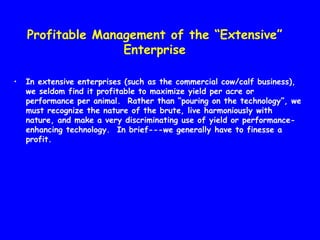 Profitable Management of the “Extensive”
                   Enterprise

•   In extensive enterprises (such as the commercial cow/calf business),
    we seldom find it profitable to maximize yield per acre or
    performance per animal. Rather than “pouring on the technology”, we
    must recognize the nature of the brute, live harmoniously with
    nature, and make a very discriminating use of yield or performance-
    enhancing technology. In brief---we generally have to finesse a
    profit.
 
