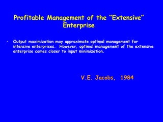 Profitable Management of the “Extensive”
                   Enterprise

•   Output maximization may approximate optimal management for
    intensive enterprises. However, optimal management of the extensive
    enterprise comes closer to input minimization.




                                    V.E. Jacobs, 1984
 