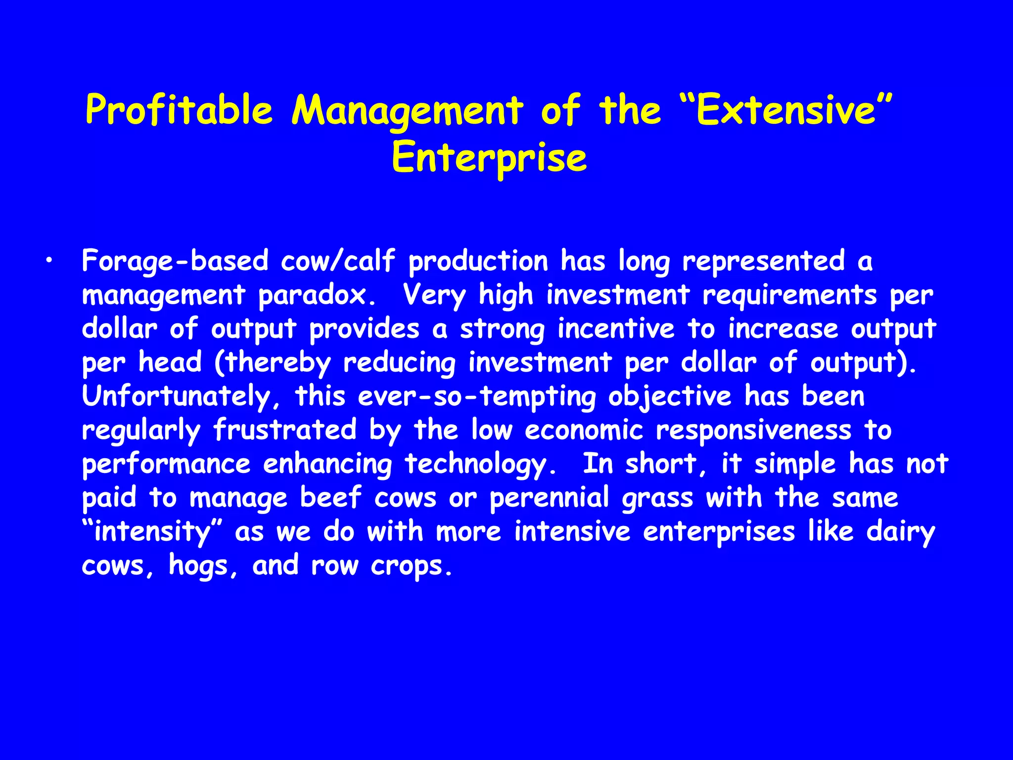 Profitable Management of the “Extensive”
Enterprise
• Forage-based cow/calf production has long represented a
management paradox. Very high investment requirements per
dollar of output provides a strong incentive to increase output
per head (thereby reducing investment per dollar of output).
Unfortunately, this ever-so-tempting objective has been
regularly frustrated by the low economic responsiveness to
performance enhancing technology. In short, it simple has not
paid to manage beef cows or perennial grass with the same
“intensity” as we do with more intensive enterprises like dairy
cows, hogs, and row crops.

 
