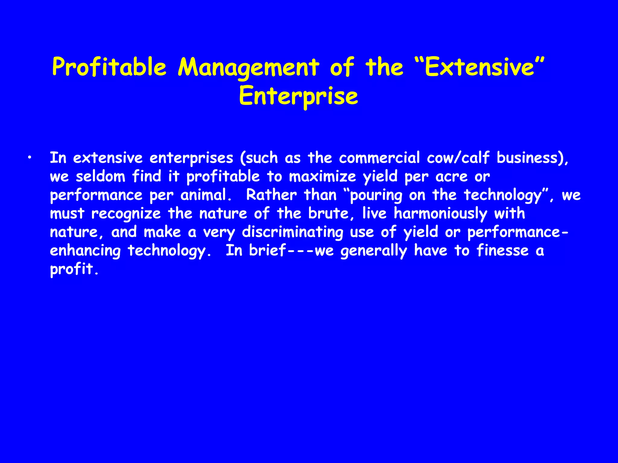 Profitable Management of the “Extensive”
Enterprise
•

In extensive enterprises (such as the commercial cow/calf business),
we seldom find it profitable to maximize yield per acre or
performance per animal. Rather than “pouring on the technology”, we
must recognize the nature of the brute, live harmoniously with
nature, and make a very discriminating use of yield or performanceenhancing technology. In brief---we generally have to finesse a
profit.

 