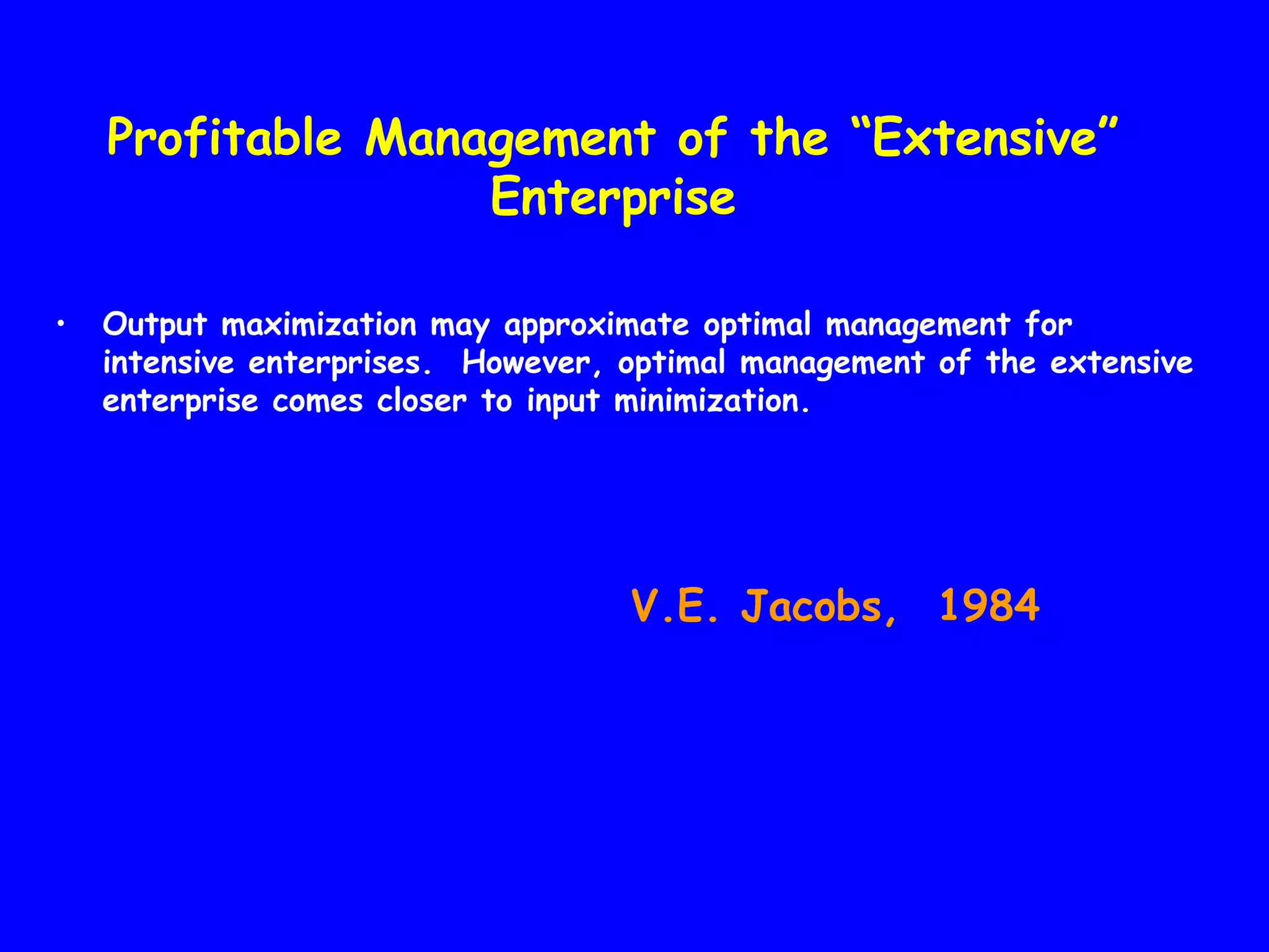 Profitable Management of the “Extensive”
Enterprise
•

Output maximization may approximate optimal management for
intensive enterprises. However, optimal management of the extensive
enterprise comes closer to input minimization.

V.E. Jacobs, 1984

 