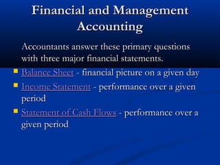 FFiinnaanncciiaall aanndd MMaannaaggeemmeenntt 
AAccccoouunnttiinngg 
AAccccoouunnttaannttss aannsswweerr tthheessee pprriimmaarryy qquueessttiioonnss 
wwiitthh tthhrreeee mmaajjoorr ffiinnaanncciiaall ssttaatteemmeennttss.. 
 BBaallaannccee SShheeeett -- ffiinnaanncciiaall ppiiccttuurree oonn aa ggiivveenn ddaayy 
 IInnccoommee SSttaatteemmeenntt -- ppeerrffoorrmmaannccee oovveerr aa ggiivveenn 
ppeerriioodd 
 SSttaatteemmeenntt ooff CCaasshh FFlloowwss -- ppeerrffoorrmmaannccee oovveerr aa 
ggiivveenn ppeerriioodd 
 