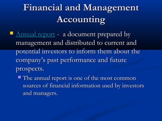FFiinnaanncciiaall aanndd MMaannaaggeemmeenntt 
AAccccoouunnttiinngg 
 AAnnnnuuaall rreeppoorrtt -- aa ddooccuummeenntt pprreeppaarreedd bbyy 
mmaannaaggeemmeenntt aanndd ddiissttrriibbuutteedd ttoo ccuurrrreenntt aanndd 
ppootteennttiiaall iinnvveessttoorrss ttoo iinnffoorrmm tthheemm aabboouutt tthhee 
ccoommppaannyy’’ss ppaasstt ppeerrffoorrmmaannccee aanndd ffuuttuurree 
pprroossppeeccttss.. 
 TThhee aannnnuuaall rreeppoorrtt iiss oonnee ooff tthhee mmoosstt ccoommmmoonn 
ssoouurrcceess ooff ffiinnaanncciiaall iinnffoorrmmaattiioonn uusseedd bbyy iinnvveessttoorrss 
aanndd mmaannaaggeerrss.. 
 