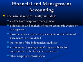FFiinnaanncciiaall aanndd MMaannaaggeemmeenntt 
AAccccoouunnttiinngg 
 TThhee aannnnuuaall rreeppoorrtt uussuuaallllyy iinncclluuddeess:: 
 aa lleetttteerr ffrroomm ccoorrppoorraattee mmaannaaggeemmeenntt 
 aa ddiissccuussssiioonn aanndd aannaallyyssiiss ooff rreecceenntt eeccoonnoommiicc eevveennttss bbyy 
mmaannaaggeemmeenntt 
 ffoooottnnootteess tthhaatt eexxppllaaiinn mmaannyy eelleemmeennttss ooff tthhee ffiinnaanncciiaall 
ssttaatteemmeennttss iinn mmoorree ddeettaaiill 
 tthhee rreeppoorrtt ooff tthhee iinnddeeppeennddeenntt aauuddiittoorrss 
 aa ssttaatteemmeenntt ooff mmaannaaggeemmeenntt’’ss rreessppoonnssiibbiilliittyy ffoorr 
pprreeppaarraattiioonn ooff tthhee ffiinnaanncciiaall ssttaatteemmeennttss 
 ootthheerr ccoorrppoorraattee iinnffoorrmmaattiioonn 
 