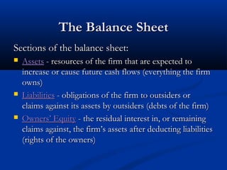 TThhee BBaallaannccee SShheeeett 
SSeeccttiioonnss ooff tthhee bbaallaannccee sshheeeett:: 
 AAsssseettss -- rreessoouurrcceess ooff tthhee ffiirrmm tthhaatt aarree eexxppeecctteedd ttoo 
iinnccrreeaassee oorr ccaauussee ffuuttuurree ccaasshh fflloowwss ((eevveerryytthhiinngg tthhee ffiirrmm 
oowwnnss)) 
 LLiiaabbiilliittiieess -- oobblliiggaattiioonnss ooff tthhee ffiirrmm ttoo oouuttssiiddeerrss oorr 
ccllaaiimmss aaggaaiinnsstt iittss aasssseettss bbyy oouuttssiiddeerrss ((ddeebbttss ooff tthhee ffiirrmm)) 
 OOwwnneerrss’’ EEqquuiittyy -- tthhee rreessiidduuaall iinntteerreesstt iinn,, oorr rreemmaaiinniinngg 
ccllaaiimmss aaggaaiinnsstt,, tthhee ffiirrmm’’ss aasssseettss aafftteerr ddeedduuccttiinngg lliiaabbiilliittiieess 
((rriigghhttss ooff tthhee oowwnneerrss)) 
 