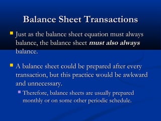 BBaallaannccee SShheeeett TTrraannssaaccttiioonnss 
 JJuusstt aass tthhee bbaallaannccee sshheeeett eeqquuaattiioonn mmuusstt aallwwaayyss 
bbaallaannccee,, tthhee bbaallaannccee sshheeeett mmuusstt aallssoo aallwwaayyss 
bbaallaannccee.. 
 AA bbaallaannccee sshheeeett ccoouulldd bbee pprreeppaarreedd aafftteerr eevveerryy 
ttrraannssaaccttiioonn,, bbuutt tthhiiss pprraaccttiiccee wwoouulldd bbee aawwkkwwaarrdd 
aanndd uunnnneecceessssaarryy.. 
 TThheerreeffoorree,, bbaallaannccee sshheeeettss aarree uussuuaallllyy pprreeppaarreedd 
mmoonntthhllyy oorr oonn ssoommee ootthheerr ppeerriiooddiicc sscchheedduullee.. 
 