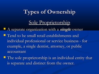 TTyyppeess ooff OOwwnneerrsshhiipp 
SSoollee PPrroopprriieettoorrsshhiipp 
 AA sseeppaarraattee oorrggaanniizzaattiioonn wwiitthh aa ssiinnggllee oowwnneerr 
 TTeenndd ttoo bbee ssmmaallll rreettaaiill eessttaabblliisshhmmeennttss aanndd 
iinnddiivviidduuaall pprrooffeessssiioonnaall oorr sseerrvviiccee bbuussiinneessss -- ffoorr 
eexxaammppllee,, aa ssiinnggllee ddeennttiisstt,, aattttoorrnneeyy,, oorr ppuubblliicc 
aaccccoouunnttaanntt 
 TThhee ssoollee pprroopprriieettoorrsshhiipp iiss aann iinnddiivviidduuaall eennttiittyy tthhaatt 
iiss sseeppaarraattee aanndd ddiissttiinncctt ffrroomm tthhee oowwnneerr.. 
 