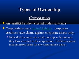 TTyyppeess ooff OOwwnneerrsshhiipp 
CCoorrppoorraattiioonn 
 AAnn ““aarrttiiffiicciiaall eennttiittyy”” ccrreeaatteedd uunnddeerr ssttaattee llaawwss 
 CCoorrppoorraattiioonnss hhaavvee lliimmiitteedd lliiaabbiilliittyy -- ccoorrppoorraattee 
ccrreeddiittoorrss hhaavvee ccllaaiimmss aaggaaiinnsstt ccoorrppoorraattee aasssseettss oonnllyy.. 
 IInnddiivviidduuaall iinnvveessttoorrss aarree aatt rriisskk oonnllyy uupp ttoo tthhee aammoouunntt 
tthheeyy hhaavvee iinnvveesstteedd iinn tthhee ccoorrppoorraattiioonn.. CCrreeddiittoorrss ccaannnnoott 
hhoolldd iinnvveessttoorrss lliiaabbllee ffoorr tthhee ccoorrppoorraattiioonn’’ss ddeebbttss.. 
 