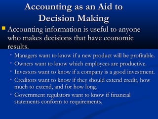 AAccccoouunnttiinngg aass aann AAiidd ttoo 
DDeecciissiioonn MMaakkiinngg 
 AAccccoouunnttiinngg iinnffoorrmmaattiioonn iiss uusseeffuull ttoo aannyyoonnee 
wwhhoo mmaakkeess ddeecciissiioonnss tthhaatt hhaavvee eeccoonnoommiicc 
rreessuullttss.. 
• MMaannaaggeerrss wwaanntt ttoo kknnooww iiff aa nneeww pprroodduucctt wwiillll bbee pprrooffiittaabbllee.. 
• OOwwnneerrss wwaanntt ttoo kknnooww wwhhiicchh eemmppllooyyeeeess aarree pprroodduuccttiivvee.. 
• IInnvveessttoorrss wwaanntt ttoo kknnooww iiff aa ccoommppaannyy iiss aa ggoooodd iinnvveessttmmeenntt.. 
• CCrreeddiittoorrss wwaanntt ttoo kknnooww iiff tthheeyy sshhoouulldd eexxtteenndd ccrreeddiitt,, hhooww 
mmuucchh ttoo eexxtteenndd,, aanndd ffoorr hhooww lloonngg.. 
• GGoovveerrnnmmeenntt rreegguullaattoorrss wwaanntt ttoo kknnooww iiff ffiinnaanncciiaall 
ssttaatteemmeennttss ccoonnffoorrmm ttoo rreeqquuiirreemmeennttss.. 
 